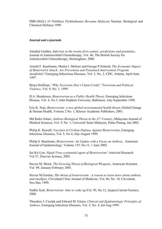 PBB (MAL) 15 Publikasi Perkhidmatan Bersama Malaysia Nuclear, Biological and
Chemical Defence 1999.



Journal and e-journals


Alasdair Geddes, Infection in the twenty first century: predictions and postulates,
Journal of Antimicrobial Chemotherapy, Vol. 46, The British Society for
Antimicrobial Chemotherapy, Birmingham, 2000.

Arnold F. Kaufmann, Martin I. Meltzer and George P.Schmid, The Economic Impact
of Bioterrorist Attack: Are Prevention and Postattack Intervention Program
Justifiable? Emerging Infecrtious Diseases, Vol. 3, No. 2, CDC, Atlanta, April-June
1997.

Bruce Hoffman, “Why Terrorists Don’t Claim Credit,” Terrorism and Political
Violence, Vol. 9, No. 1, 1999.

D.A. Henderson, Bioterrorism as a Public Health Threat, Emerging Infectious
Disease, Vol. 4, No.3, John Hopkins Univesity, Baltimore, July-September 1998.

Eric K .Noji, Bioterrorism: a new global environmental health threat, Global Change
& Human Health, Volume 2 No. 1, Kluwer Academic Publishers, 2001.

Md Radzi Johari, Anthrax-Biological Threat in the 21st Century, Malaysian Journal of
Medical Sciences, Vol. 9, No. 1, Universiti Sains Malaysia, Pulau Pinang, Jan 2002.

Philip K. Russell, Vaccines in Civilian Defense Against Bioterrorism, Emerging
Infectious Diseases, Vol. 5, No.4, July-August 1999.

Philip S. Brachman, Bioterrorism: An Update with a Focus on Anthrax, American
Journal of Epidemiology, Volume 155, No.11, 1 June 2002.

Sai Kit Lim, Nipah Virus a potential agent of Bioterrorism? Antiviral Research
Vol 57, Elsevier Science, 2003.

Steven M. Block, The Growing Threat of Biological Weapons, American Scientist,
Vol. 89, January-February 2001.

Steven M.Gordon, The threat of bioterrorism : A reason to learn more about anthrax
and smallpox, Cleveland Clinic Journal of Medicine, Vol. 66, No. 10, Cleveland,
Nov/Dec 1999.

Sudhir Syal, Bioterrorism: time to wake up,Vol. 95, No.12, Jaypee,Current Science,
2008.

Theodore J. Cieslak and Edward M. Eitzen, Clinical and Epidemiologic Principles of
Anthrax, Emerging Infectious Diseases, Vol. 5, No. 4, Jul-Aug 1999.


                                          75
 