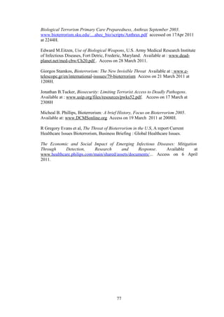 Biological Terrorism Primary Care Preparedness, Anthrax September 2003.
www.bioterrorism.sku.edu/....ahec_bio/scripts/Anthrax.pdf accessed on 17Apr 2011
at 2244H.

Edward M.Eitzen, Use of Biological Weapons, U.S. Army Medical Research Institute
of Infectious Diseases, Fort Detric, Frederic, Maryland. Available at : www.dead-
planet.net/med-cbw/Ch20.pdf . Access on 28 March 2011.

Giorgos Stamkos, Bioterrorism: The New Invisible Threat Available at : www.e-
telescope.gr/en/international-isssues/79-bioterrorism Access on 21 March 2011 at
1208H.

Jonathan B.Tucker, Biosecurity: Limiting Terrorist Access to Deadly Pathogens.
Available at : www.usip.org/files/resources/pwks52.pdf. Access on 17 March at
2308H

Micheal B. Phillips, Bioterrorism: A brief History, Focus on Bioterrorism 2005.
Available at: www.DCMSonline.org Access on 19 March 2011 at 2008H.

R Gregory Evans et al, The Threat of Bioterrorism in the U.S, A report Current
Healthcare Issues Bioterrorism, Business Briefing : Global Healthcare Issues.

The Economic and Social Impact of Emerging Infectious Diseases: Mitigation
Through     Detection,     Research       and     Response.     Available  at
www.healthcare.philips.com/main/shared/assets/documents/... Access on 6 April
2011.




                                         77
 