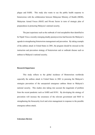plague and SARS.      This study also wants to see the public health response to

bioterrorism with the collaboration between Malaysian Ministry of Health (MOH),

Malaysian Armed Forces (MAF) and Private Sector in term of strategic plan of

preparedness in protecting Malaysia’s national security.


       The past experience such as the outbreak of viral encephalitis then identified to

be Nipah Virus a recently emerging deadly paramyxovirus had become the Malaysia’s

agenda in strengthening bioterrorism management and prevention. By taking example

of the anthrax attack in United States in 2001, the program should be stressed on the

instruction and prevention strategy of bioterrorism and or outbreak disease such as

anthrax to Malaysia’s national security.




Research Importance


       This study reflects to the global incidence of Bioterrorism worldwide

especially the anthrax attack in United States in 2001 to pursuing the Malaysia’s

strategies prevention of the unexpected emergence anthrax threat to Malaysia’s

national security. This studies also taking into account the magnitude of problem

from the recent pandemic such as SARS and H1N1. By developing the strategy of

prevention will increase the awareness of the relevant government and MAF to

strengthening the biosecurity level and crisis management in response to the possible

emergence athrax attack.




Literature Review



                                           8
 
