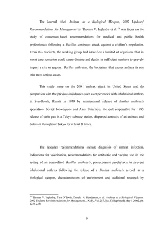 The Journal titled Anthrax as a Biological Weapon, 2002 Updated
                                                                         26
Recommendations for Management by Thomas V. Inglesby et al.                   was focus on the

study of consensus-based recommendations for medical and public health

professionals following a Bacillus anthracis attack against a civilian’s population.

From this research, the working group had identified a limited of organisms that in

worst case scenarios could cause disease and deaths in sufficient numbers to gravely

impact a city or region. Bacilus anthracis, the bacterium that causes anthrax is one

othe most serious cases.


        This study more on the 2001 anthrax attack in United States and do

comparison with the previous incidences such as experiences with inhalational anthrax

in Sverdlovsk, Russia in 1979 by unintentional release of Basilus anthracis

sporesfrom Soviet bioweapons and Aum Shinrikyo, the cult responsible for 1995

release of sarin gas in a Tokyo subway station, dispersed aerosols of an anthrax and

butolism throughout Tokyo for at least 8 times.




        The research recommendations include diagnosis of anthrax infection,

indications for vaccination, recommendations for antibiotic and vaccine use in the

setting of an aerosolized Basillus anthracis, postexposure prophylaxis to prevent

inhalational anthrax following the release of a Basilus anthracis aerosol as a

biological weapon, decontamination of environment and additional research by




26
  Thomas V. Inglesby, Tara O’Toole, Donald A. Henderson, et al. Anthrax as a Biological Weapon,
2002 Updated Recommendations for Management, JAMA, Vol.287, No.17(Reprinted) May 1 2002, pp.
2236-2251




                                              9
 