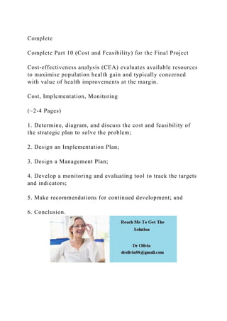 Complete
Complete Part 10 (Cost and Feasibility) for the Final Project
Cost-effectiveness analysis (CEA) evaluates available resources
to maximise population health gain and typically concerned
with value of health improvements at the margin.
Cost, Implementation, Monitoring
(~2-4 Pages)
1. Determine, diagram, and discuss the cost and feasibility of
the strategic plan to solve the problem;
2. Design an Implementation Plan;
3. Design a Management Plan;
4. Develop a monitoring and evaluating tool to track the targets
and indicators;
5. Make recommendations for continued development; and
6. Conclusion.
 