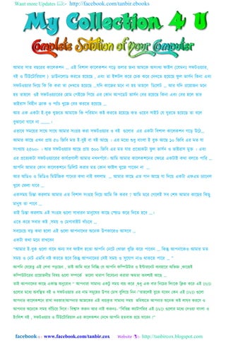 Want more Updates :- http://facebook.com/tanbir.ebooks
facebook :: - www.facebook.com/tanbir.cox Website :- http://tanbircox.blogspot.com
আমার সাত বছররর কারেকশন ... এই ববশাে কারেকশন গরে তোর জনয আমরক অসংখ্য ফাইে (রেমনঃ সফটওয়্যার,
বই ও বটউরটাবরয়্াে ) ডাউনরোড কররত হরয়্রছ , এবং তা ইন্সটে করর চেক করর চেখ্রত হরয়্রছ ফু ে ভাসসন বকনা এবং
সফটওয়্যার বেরয়্ বক বক করা তা চেখ্রত হরয়্রছ ...েবে কারজর মরন না হয়্ তাহরে বডরেট … আর েবে প্ররয়্াজন মরন
হয়্ তাহরে ওই সফটওয়্যাররর চহাম চেইরজ বগরয়্ এর চকান আেরডট ভাসসন চবর হরয়্রছ বকনা এবং চবর হরে তার
ভাইরাস ববহীন ক্রাক ও েযাাঁে খ্ুরজ চবর কররত হরয়্রছ …
আর এক একটা ই-বুক খ্ুজরত আমারক বক েবরমান কষ্ট কররত হরয়্রছ কত ওরয়্ব সাইট চে ঘুররত হরয়্রছ তা বরে
বুঝারনা োরব না ………।
এভারব সমরয়্র সারে সারে আমার সংগ্রহ করা সফটওয়্যার ও বই গুরোর এর একটা ববশাে কারেকশন গরে উরে…
আমার কারছ এখ্ন প্রায়্ ৫০ বজবব মত ই-বুই বা বই আরছ । এর মরযয শুযু বাংো ই বুক আরছ ১০ বজবব এর মত ো
সংখ্যায়্ ২৫০০+ । আর সফটওয়্যার আরছ প্রায়্ ৩০০ বজবব এর মত োর প্ররতযকটা ফু ে ভাসসন ও ভাইরাস মুক্ত । এবং
এর প্ররতযকটা সফটওয়্যাররর কােসপ্রণােী আমার নখ্েেসরণ। আবম আমার কারেকশরনর চেরে একটাই কো বেরত োবর …
আেবন আমার চকান কারেকশরন বডবেট করার মত চকান ফাইে খ্ুরজ োরবন না …
আর অবডও ও বভবডও বমউবজক গারনর কো নাই বেোম … আমার কারছ এত গান আরছ ো বেরয়্ একটা এফএম েযারনে
খ্ুরে চফো োরব …
একসময়্ বেন্তা করোম আমার এত ববশাে সংগ্রহ বেরয়্ আবম বক করব ? আবম মরর চগরেই সব চশষ আমার কারছর বকছু
মানুষ তা োরব …
তাই বেন্তা করোম এই সংগ্রহ গুরো সাযারন মানুরষর কারছ চেড করর বেরত হরব …।
এরত করর সবার কষ্ট ,সময়্ ও চমগাবাইট বাাঁেরব …
সবরেরয়্ বে কো হরো এই গুরো আেনারের অরনক উেকাররও আসরব …
একটা কো মরন রাখ্রবন
“আমার ই-বুক গুরো বারে অনয সব ফাইে হরতা আেবন চনরট চখ্াজা খ্ুবজ করর োরবন … বকন্তু আেনারকও আমার মত
সময়্ ও চনট এমবব নষ্ট কররত হরব বকন্তু আেনারের চসই সময়্ ও সুরোগ নাও োকরত োরর … ”
আেবন চেরহতু এই চেখ্া েেরছন , তাই আবম যরর বনবি চে আেবন কবিউটার ও ইন্টাররনট বযবহারর অবভজ্ঞ ,কারজই
কবিউটাররর প্ররয়্াজনীয়্ ববষয়্ গুরো সিরকস ভারো খ্ারাে ববরবেনা করারা েমতা অবশযই আরছ …
তাই আেনারের কারছ একান্ত অনুররায “ আেনারা সামানয একটু সময়্ বযয়্ করর ,শুযু এক বার বনরের বেংরক বিক করর এই DVD
গুরোর মরযয অববিত বই ও সফটওয়্যার এর নাম সমূরহর উের চোখ্ বুবেরয়্ বনন।”তাহরেই বুরঝ েরবন চকন এই DVD গুরো
আেনার কারেকশরন রাখ্া েরকার!আেনার আজরকর এই বযয়্কৃ ত সামানয সময়্ ভববষযরত আেনার অরনক কষ্ট োঘব কররব ও
আেনার অরনরক সময়্ বাাঁবেরয়্ বেরব। ববশ্বাস করুন আর নাই করুনঃ- “বববভন্ন কযাটাগবরর এই DVD গুরোর মরযয চেওয়্া বাংো ও
ইংবেশ বই , সফটওয়্যার ও বটউরটাবরয়্াে এর কারেকশন চেরখ্ আেবন হতবাক হরয়্ োরবন !”
 