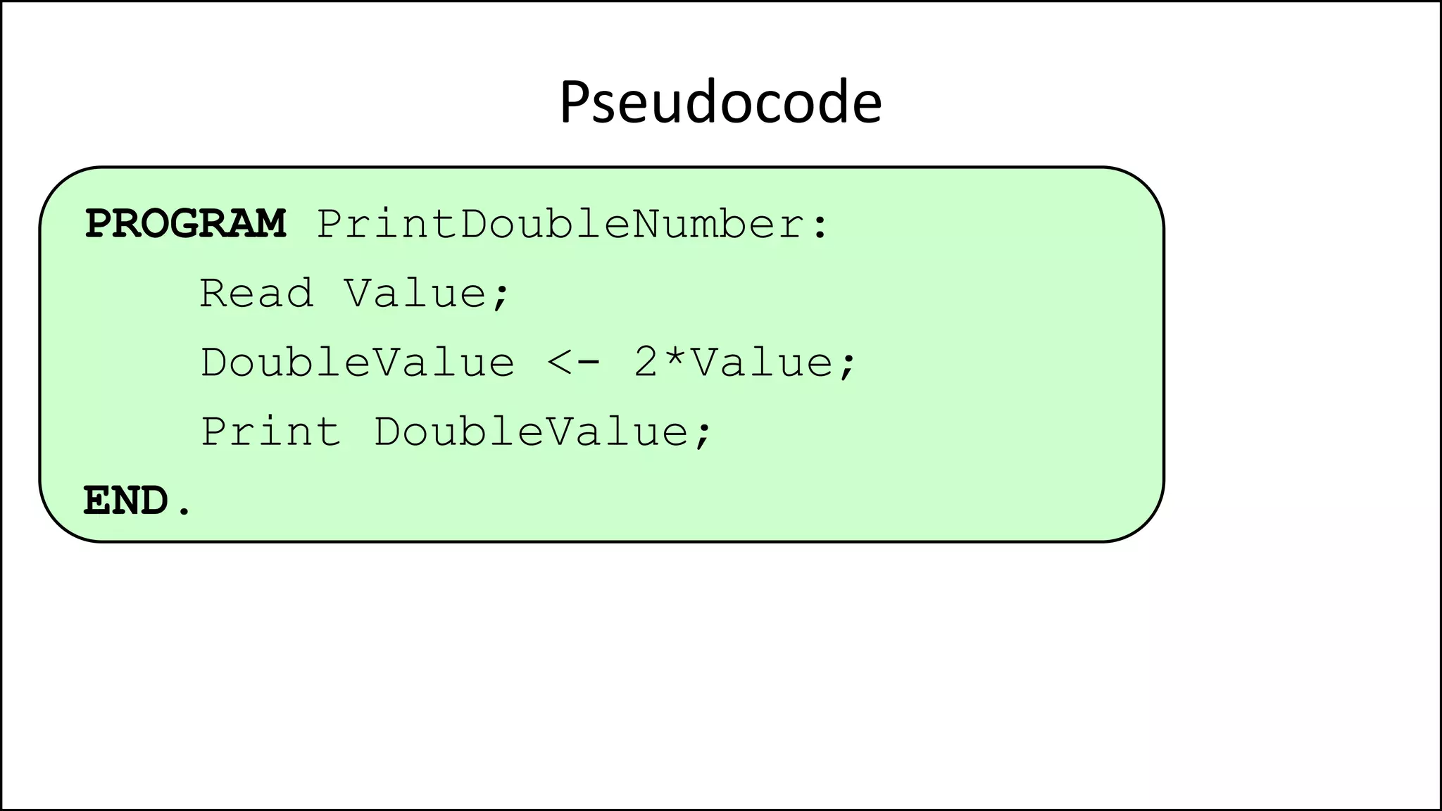 Pseudocode
PROGRAM PrintDoubleNumber:
Read Value;
DoubleValue <- 2*Value;
Print DoubleValue;
END.
 