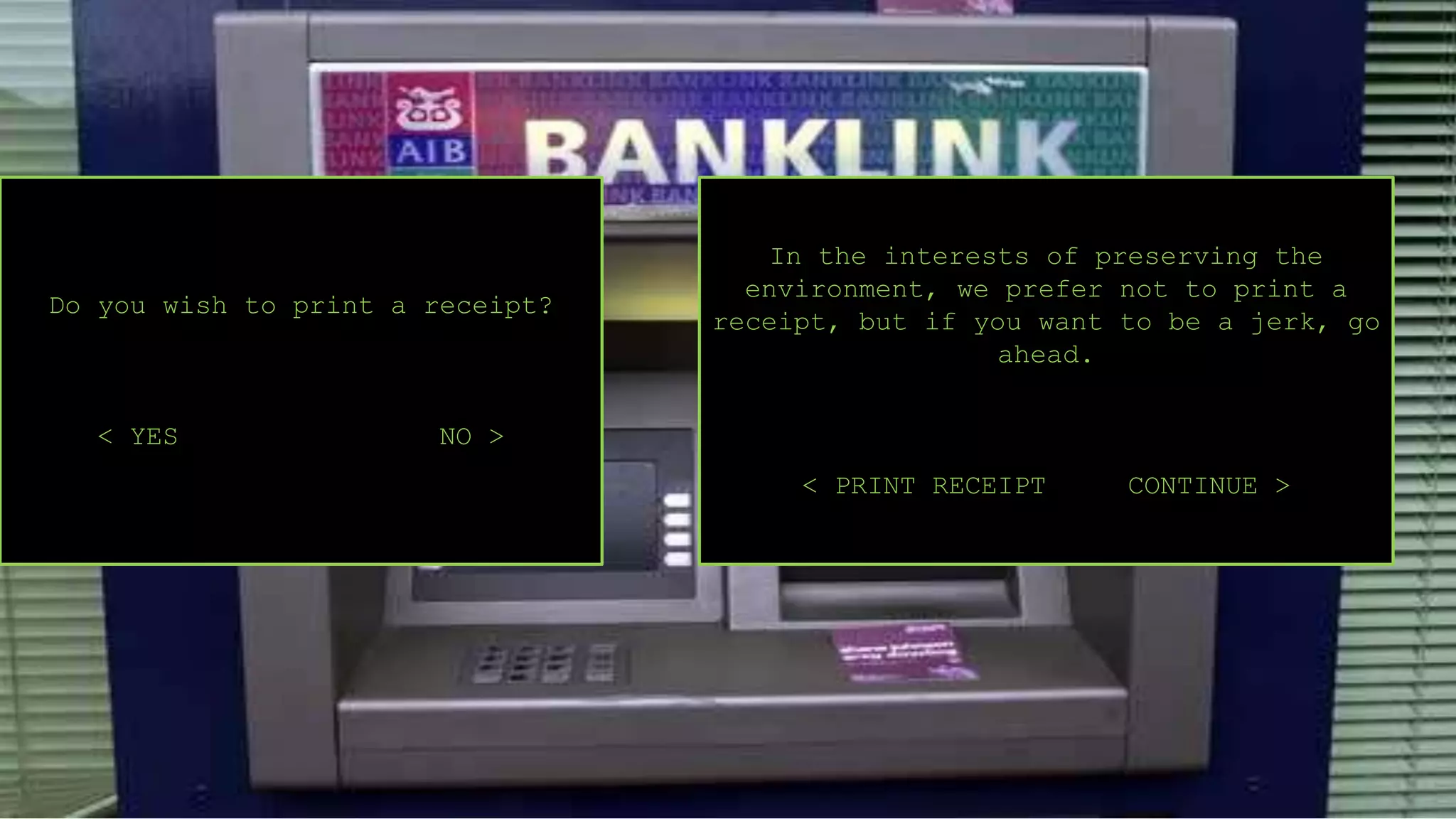 Do you wish to print a receipt?
< YES NO >
In the interests of preserving the
environment, we prefer not to print a
receipt, but if you want to be a jerk, go
ahead.
< PRINT RECEIPT CONTINUE >
 