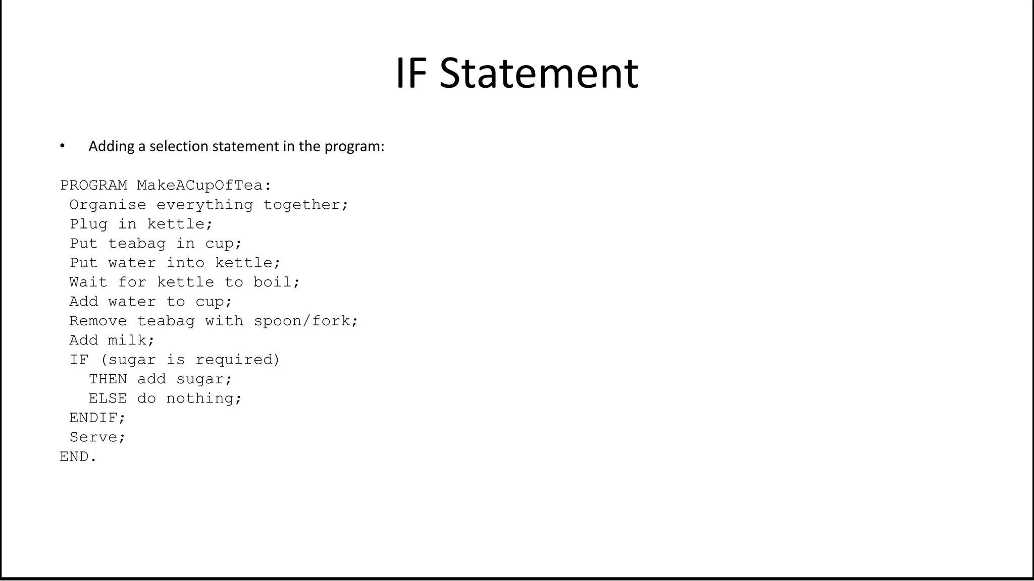 IF Statement
• Adding a selection statement in the program:
PROGRAM MakeACupOfTea:
Organise everything together;
Plug in kettle;
Put teabag in cup;
Put water into kettle;
Wait for kettle to boil;
Add water to cup;
Remove teabag with spoon/fork;
Add milk;
IF (sugar is required)
THEN add sugar;
ELSE do nothing;
ENDIF;
Serve;
END.
 