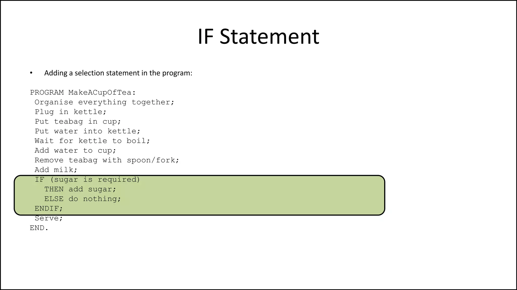 IF Statement
• Adding a selection statement in the program:
PROGRAM MakeACupOfTea:
Organise everything together;
Plug in kettle;
Put teabag in cup;
Put water into kettle;
Wait for kettle to boil;
Add water to cup;
Remove teabag with spoon/fork;
Add milk;
IF (sugar is required)
THEN add sugar;
ELSE do nothing;
ENDIF;
Serve;
END.
 