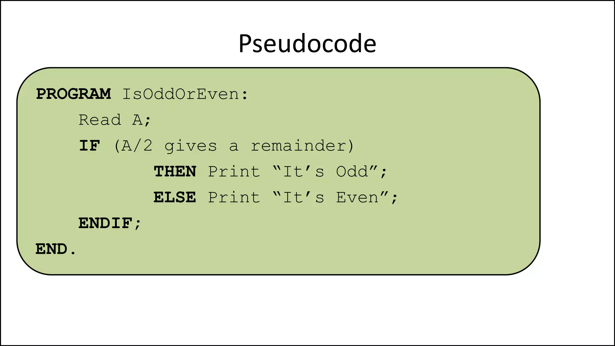 Pseudocode
PROGRAM IsOddOrEven:
Read A;
IF (A/2 gives a remainder)
THEN Print “It’s Odd”;
ELSE Print “It’s Even”;
ENDIF;
END.
 