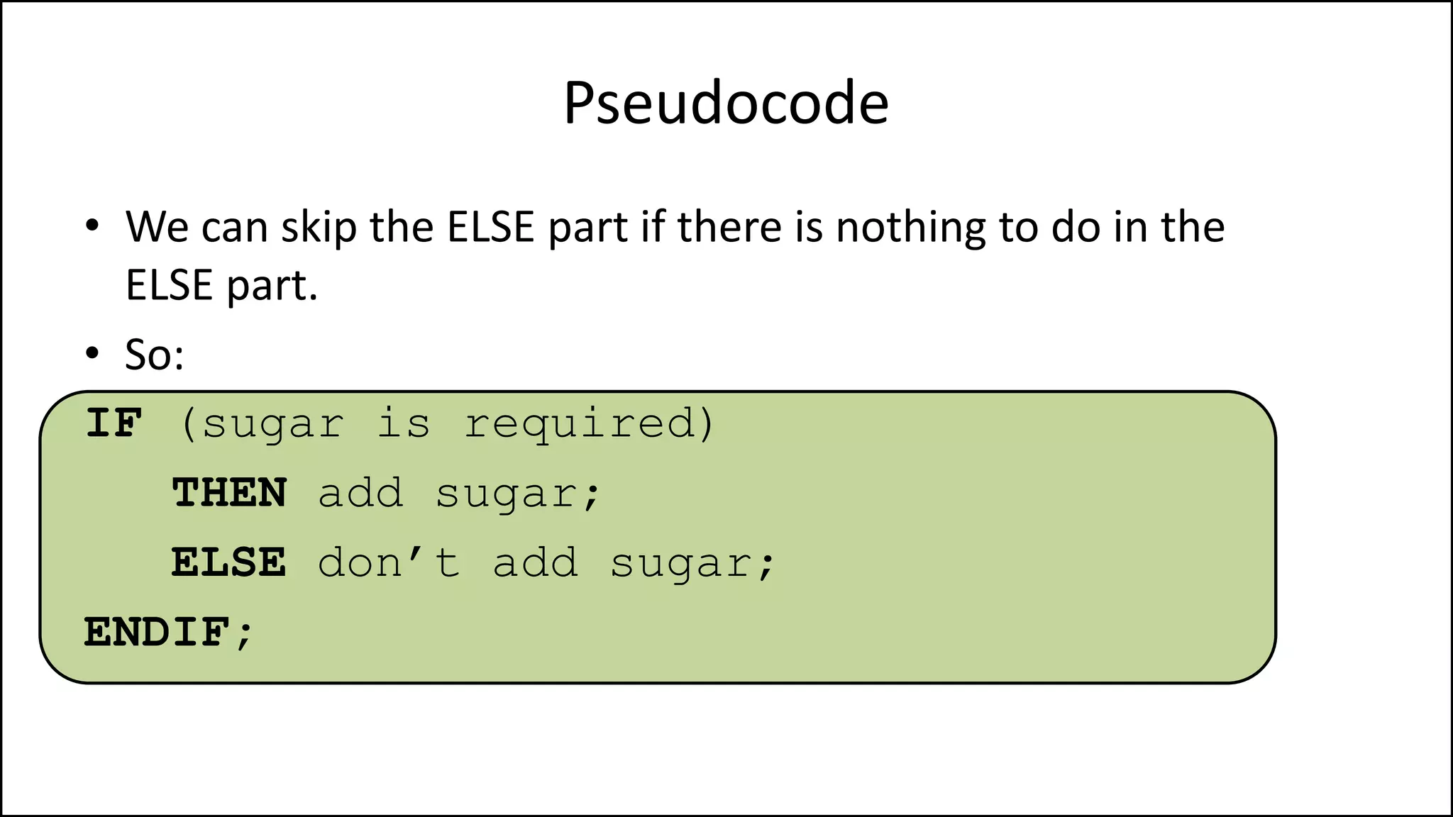 Pseudocode
• We can skip the ELSE part if there is nothing to do in the
ELSE part.
• So:
IF (sugar is required)
THEN add sugar;
ELSE don’t add sugar;
ENDIF;
 