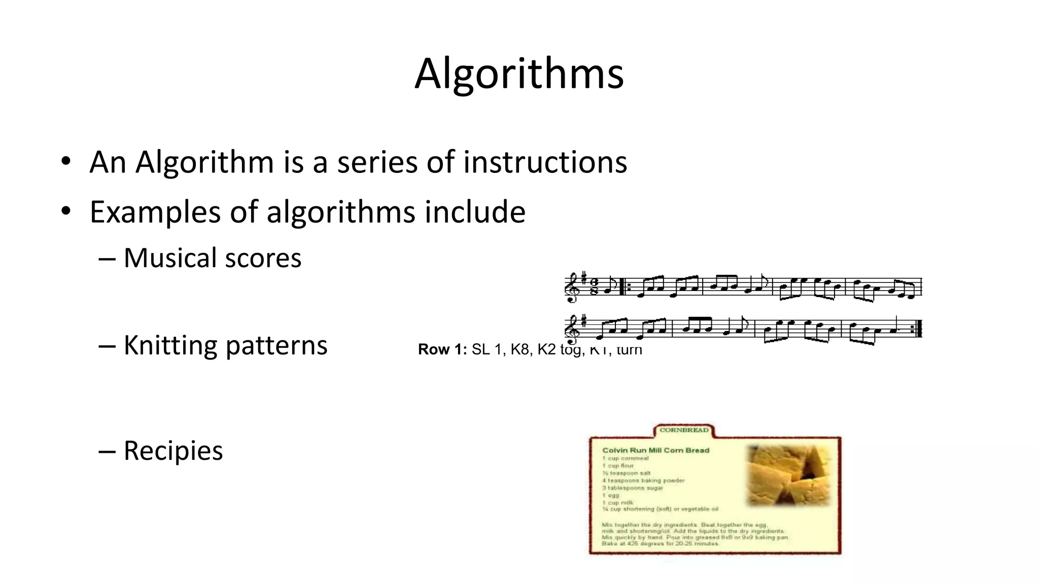 Algorithms
• An Algorithm is a series of instructions
• Examples of algorithms include
– Musical scores
– Knitting patterns Row 1: SL 1, K8, K2 tog, K1, turn
– Recipies
 
