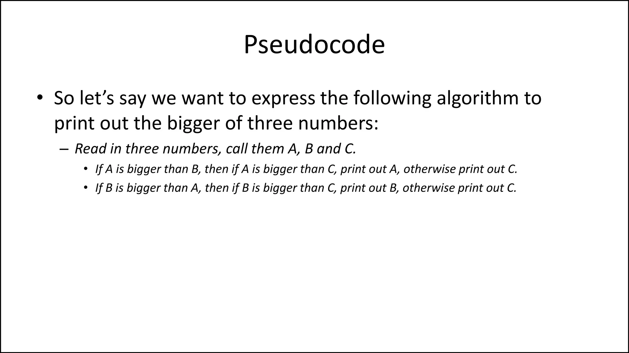 Pseudocode
• So let’s say we want to express the following algorithm to
print out the bigger of three numbers:
– Read in three numbers, call them A, B and C.
• If A is bigger than B, then if A is bigger than C, print out A, otherwise print out C.
• If B is bigger than A, then if B is bigger than C, print out B, otherwise print out C.
 