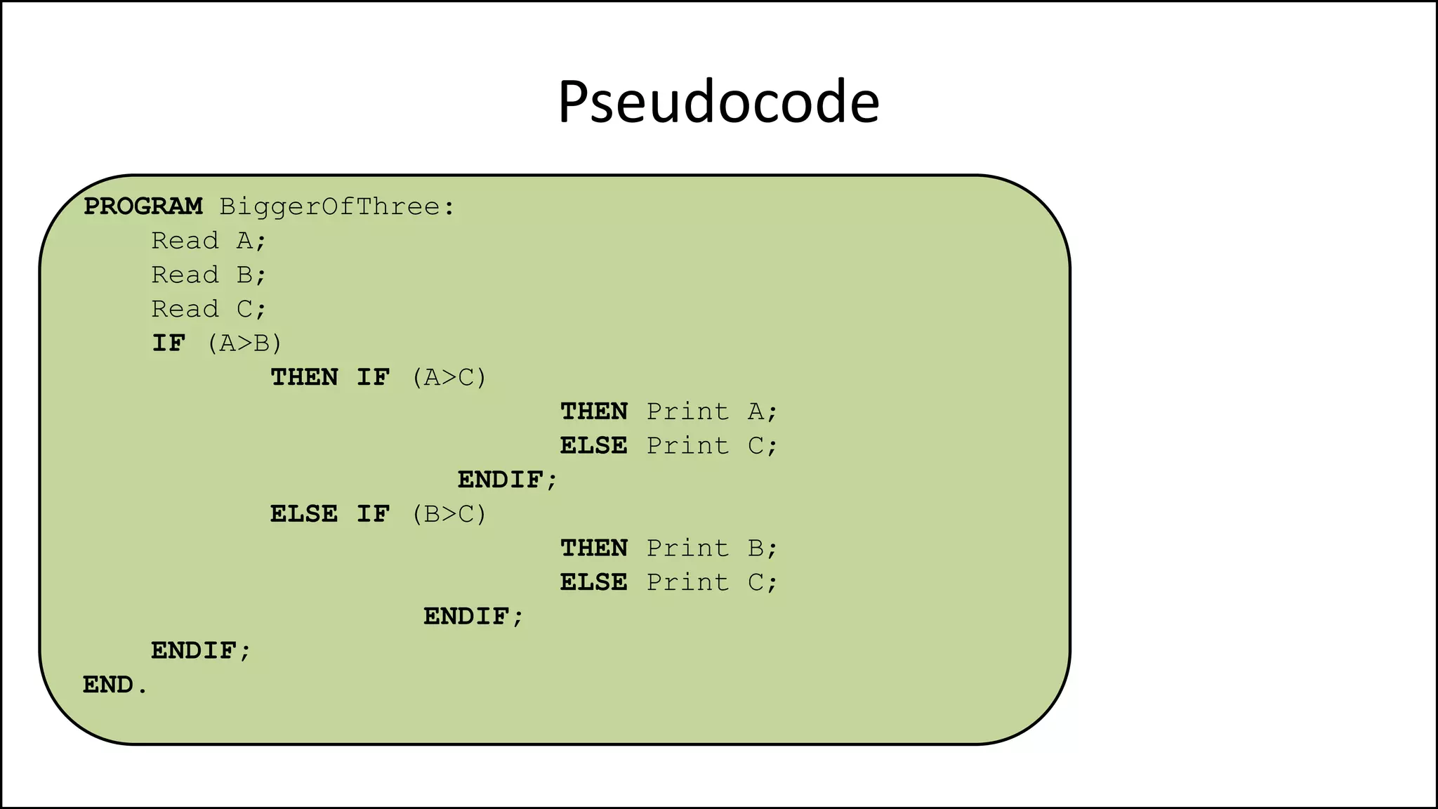 Pseudocode
PROGRAM BiggerOfThree:
Read A;
Read B;
Read C;
IF (A>B)
THEN IF (A>C)
THEN Print A;
ELSE Print C;
ENDIF;
ELSE IF (B>C)
THEN Print B;
ELSE Print C;
ENDIF;
ENDIF;
END.
 