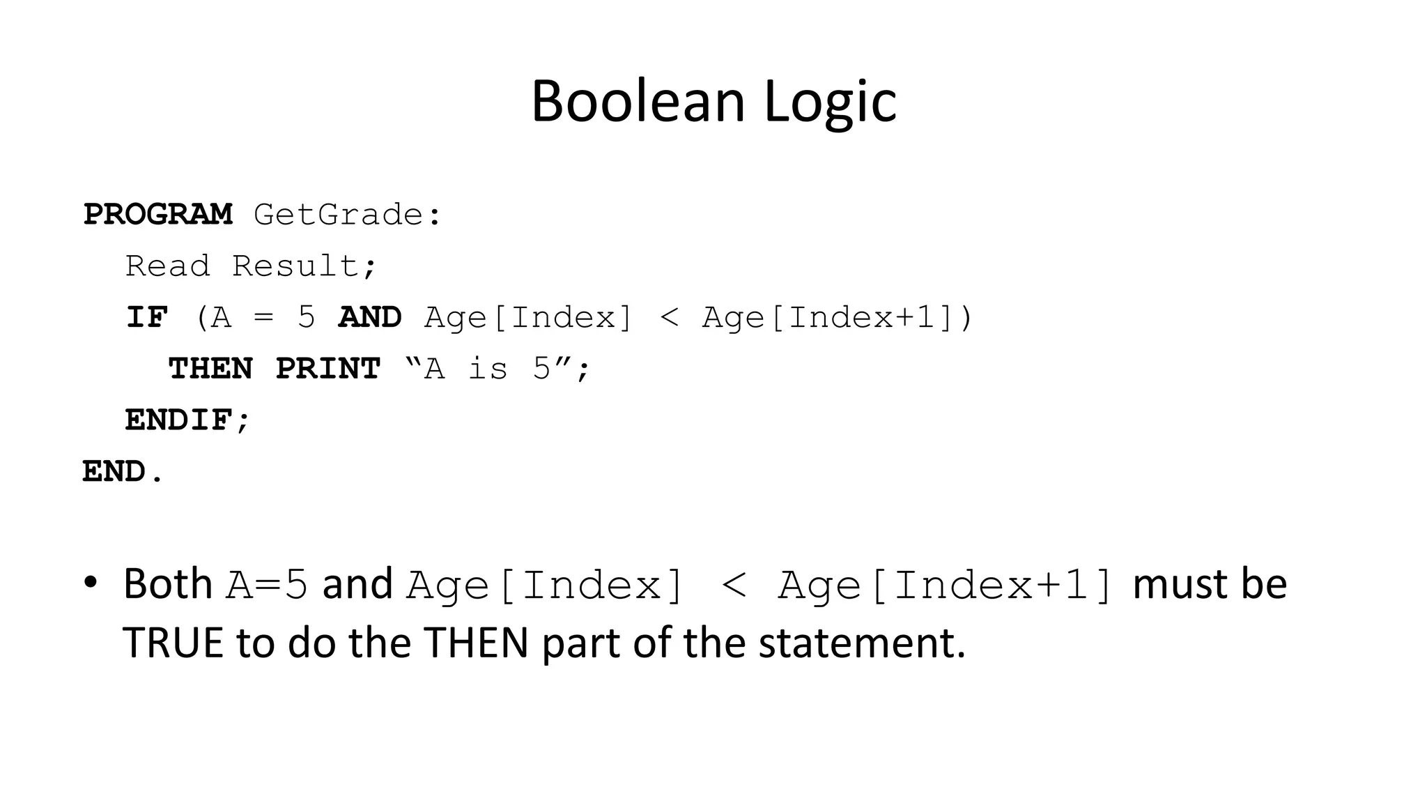 Boolean Logic
PROGRAM GetGrade:
Read Result;
IF (A = 5 AND Age[Index] < Age[Index+1])
THEN PRINT “A is 5”;
ENDIF;
END.
• Both A=5 and Age[Index] < Age[Index+1] must be
TRUE to do the THEN part of the statement.
 