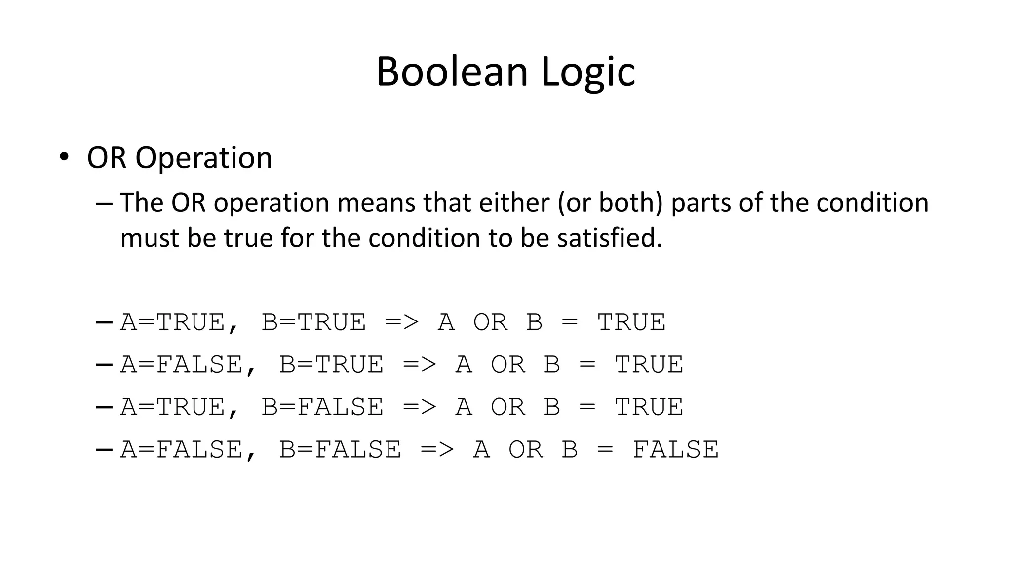 Boolean Logic
• OR Operation
– The OR operation means that either (or both) parts of the condition
must be true for the condition to be satisfied.
– A=TRUE, B=TRUE => A OR B = TRUE
– A=FALSE, B=TRUE => A OR B = TRUE
– A=TRUE, B=FALSE => A OR B = TRUE
– A=FALSE, B=FALSE => A OR B = FALSE
 