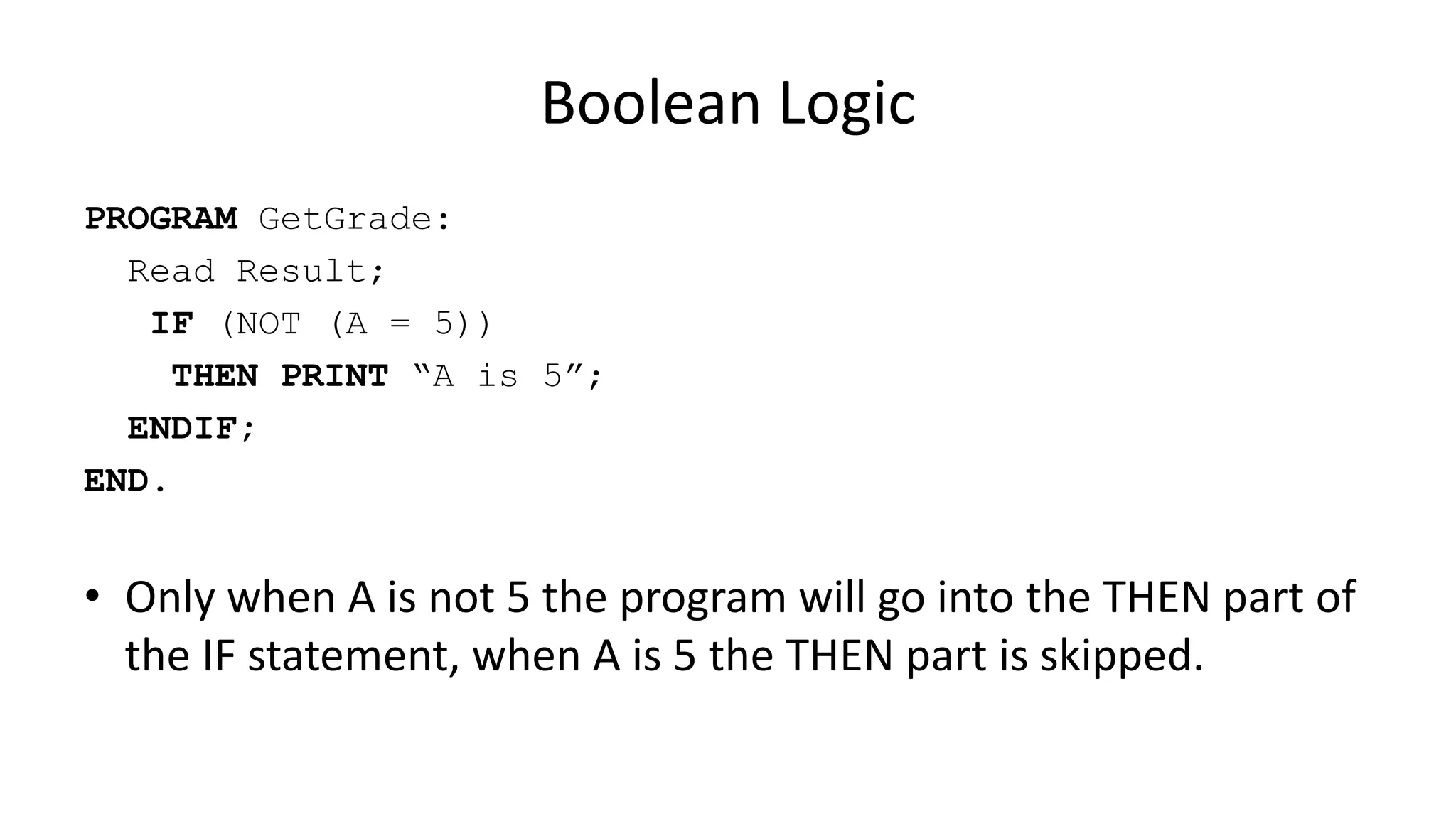 Boolean Logic
PROGRAM GetGrade:
Read Result;
IF (NOT (A = 5))
THEN PRINT “A is 5”;
ENDIF;
END.
• Only when A is not 5 the program will go into the THEN part of
the IF statement, when A is 5 the THEN part is skipped.
 