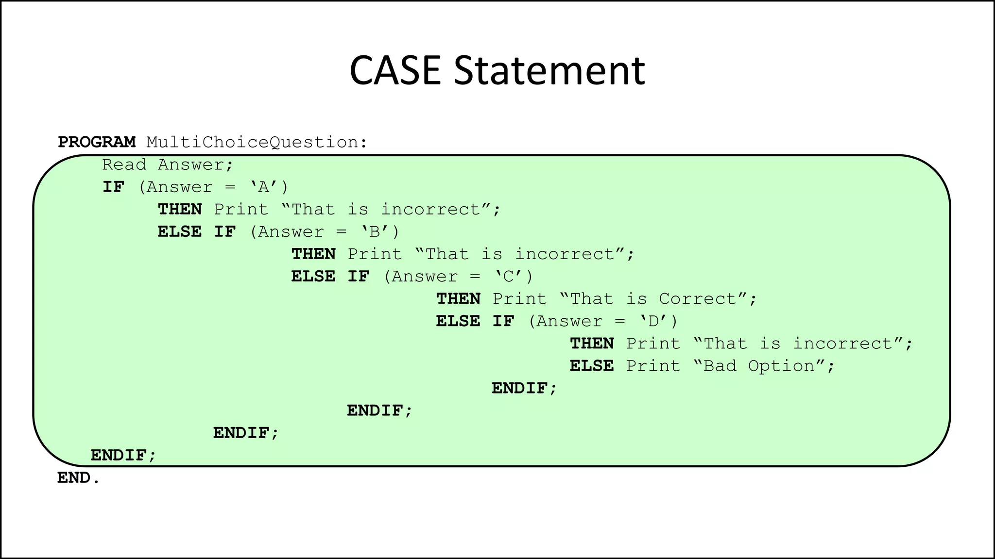 CASE Statement
PROGRAM MultiChoiceQuestion:
Read Answer;
IF (Answer = ‘A’)
THEN Print “That is incorrect”;
ELSE IF (Answer = ‘B’)
THEN Print “That is incorrect”;
ELSE IF (Answer = ‘C’)
THEN Print “That is Correct”;
ELSE IF (Answer = ‘D’)
THEN Print “That is incorrect”;
ELSE Print “Bad Option”;
ENDIF;
ENDIF;
ENDIF;
ENDIF;
END.
 