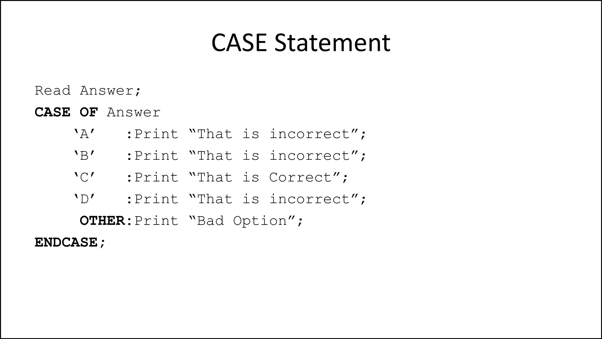 CASE Statement
Read Answer;
CASE OF Answer
‘A’ :Print “That is incorrect”;
‘B’ :Print “That is incorrect”;
‘C’ :Print “That is Correct”;
‘D’ :Print “That is incorrect”;
OTHER:Print “Bad Option”;
ENDCASE;
 