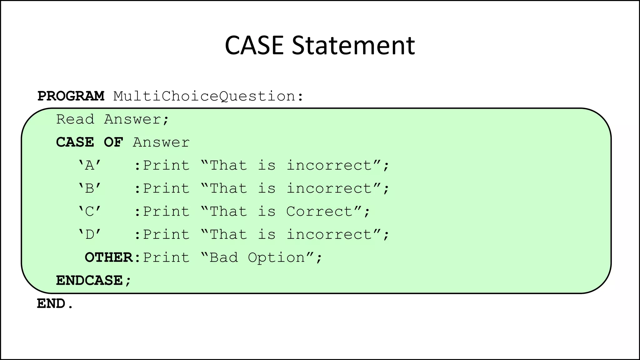 CASE Statement
PROGRAM MultiChoiceQuestion:
Read Answer;
CASE OF Answer
‘A’ :Print “That is incorrect”;
‘B’ :Print “That is incorrect”;
‘C’ :Print “That is Correct”;
‘D’ :Print “That is incorrect”;
OTHER:Print “Bad Option”;
ENDCASE;
END.
 