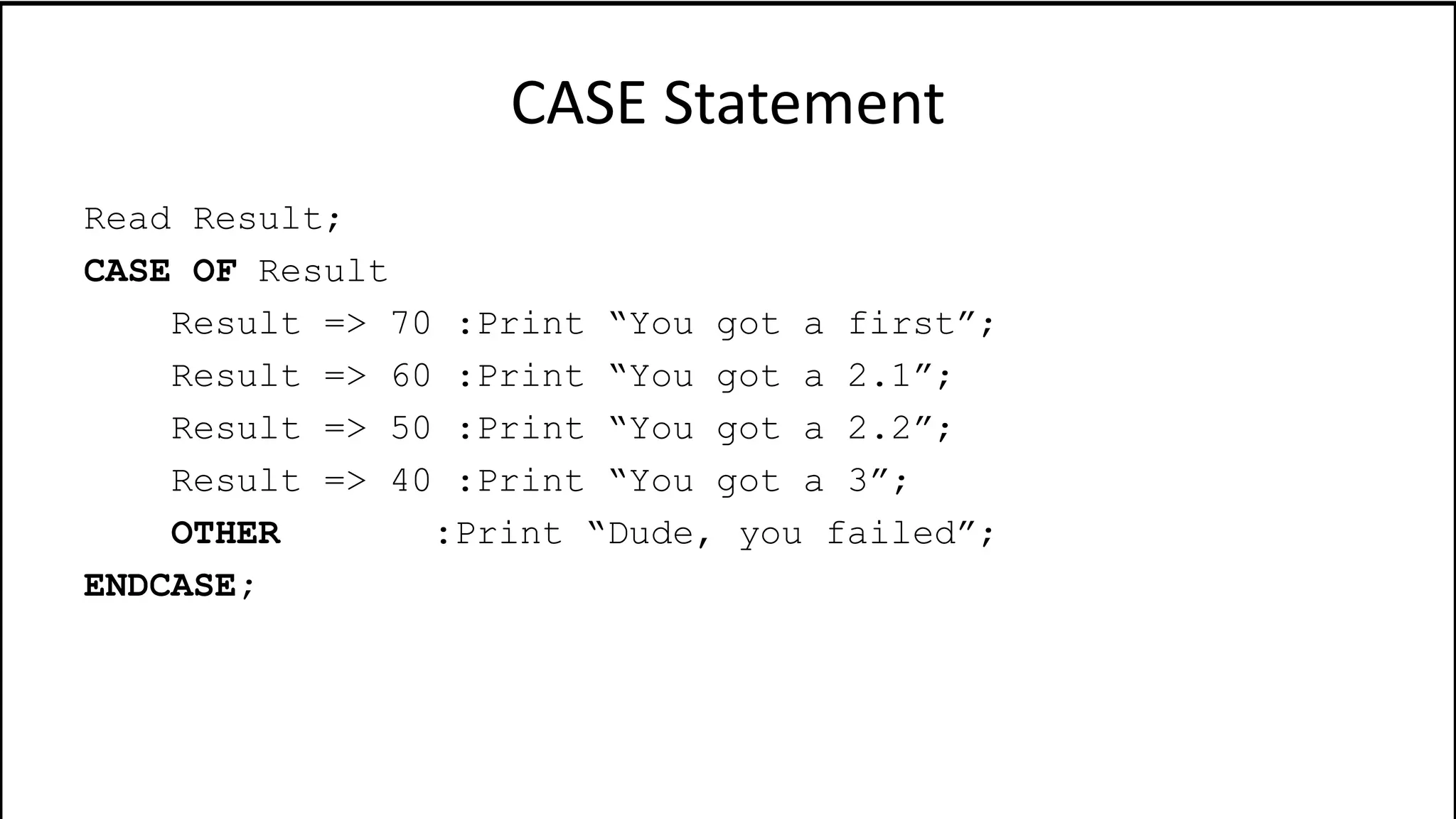 CASE Statement
Read Result;
CASE OF Result
Result => 70 :Print “You got a first”;
Result => 60 :Print “You got a 2.1”;
Result => 50 :Print “You got a 2.2”;
Result => 40 :Print “You got a 3”;
OTHER :Print “Dude, you failed”;
ENDCASE;
 