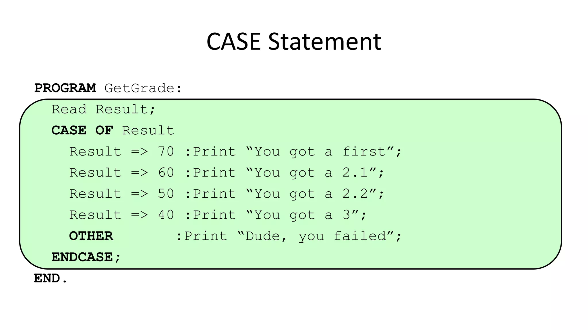 CASE Statement
PROGRAM GetGrade:
Read Result;
CASE OF Result
Result => 70 :Print “You got a first”;
Result => 60 :Print “You got a 2.1”;
Result => 50 :Print “You got a 2.2”;
Result => 40 :Print “You got a 3”;
OTHER :Print “Dude, you failed”;
ENDCASE;
END.
 