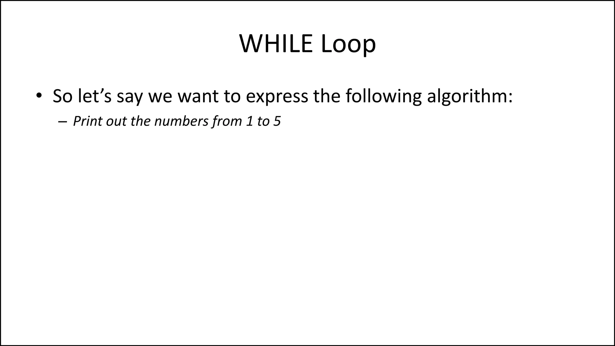 WHILE Loop
• So let’s say we want to express the following algorithm:
– Print out the numbers from 1 to 5
 