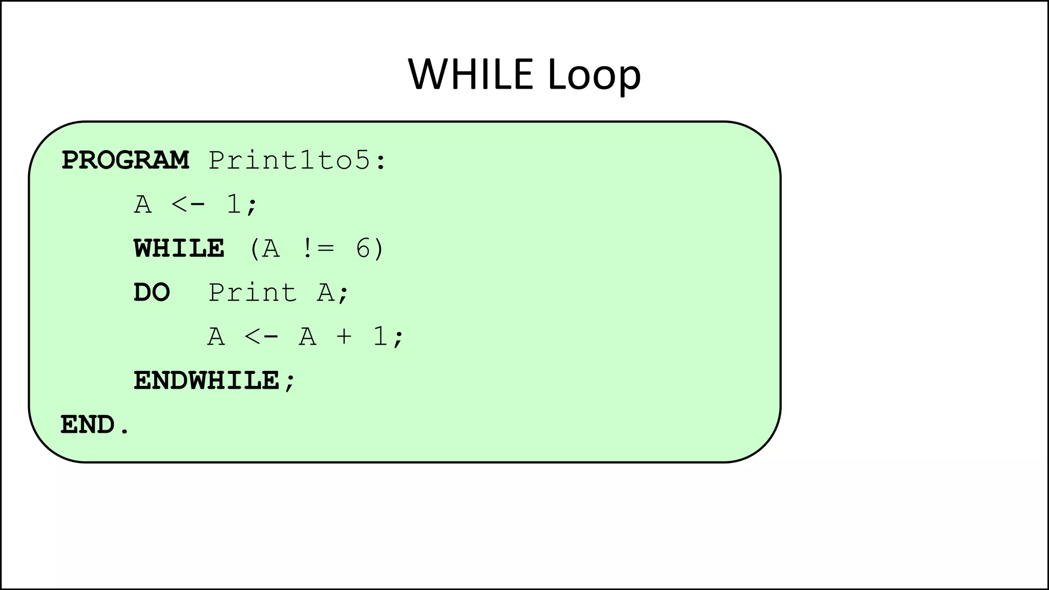 WHILE Loop
PROGRAM Print1to5:
A <- 1;
WHILE (A != 6)
DO Print A;
A <- A + 1;
ENDWHILE;
END.
 