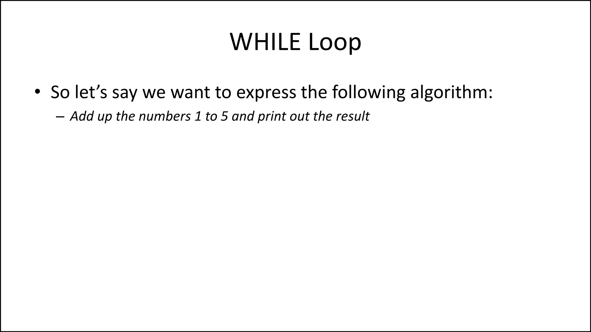 WHILE Loop
• So let’s say we want to express the following algorithm:
– Add up the numbers 1 to 5 and print out the result
 