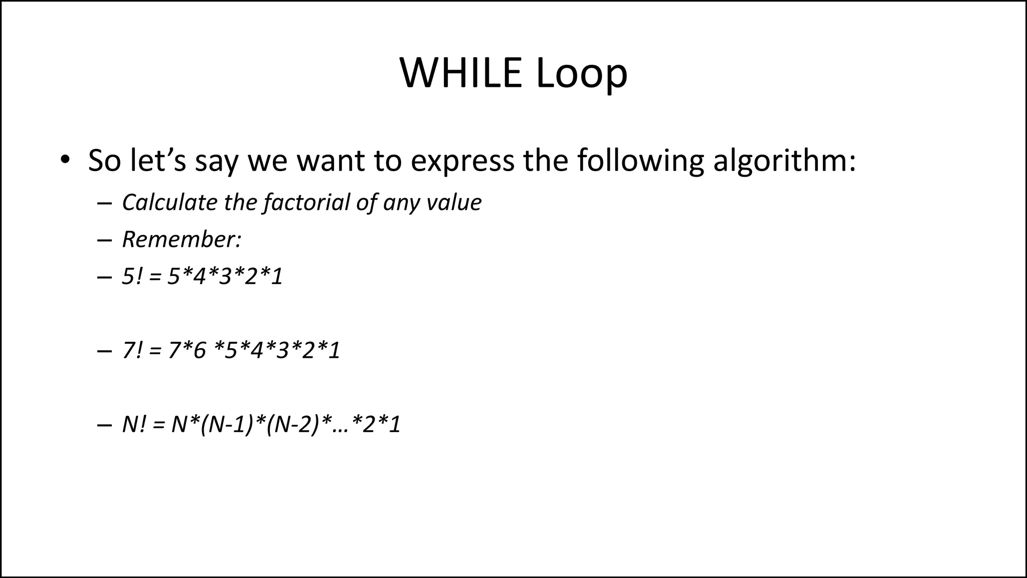 WHILE Loop
• So let’s say we want to express the following algorithm:
– Calculate the factorial of any value
– Remember:
– 5! = 5*4*3*2*1
– 7! = 7*6 *5*4*3*2*1
– N! = N*(N-1)*(N-2)*…*2*1
 