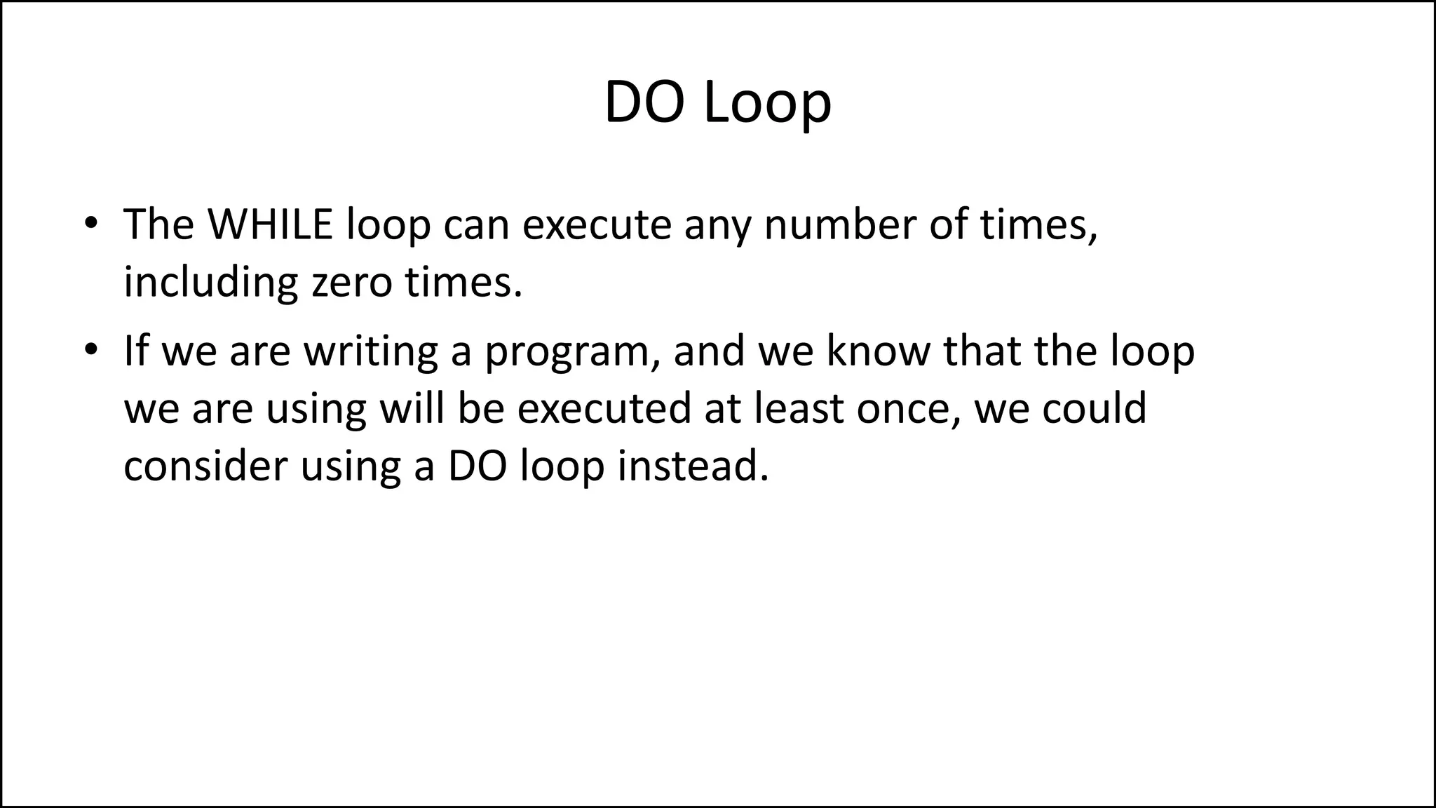 DO Loop
• The WHILE loop can execute any number of times,
including zero times.
• If we are writing a program, and we know that the loop
we are using will be executed at least once, we could
consider using a DO loop instead.
 