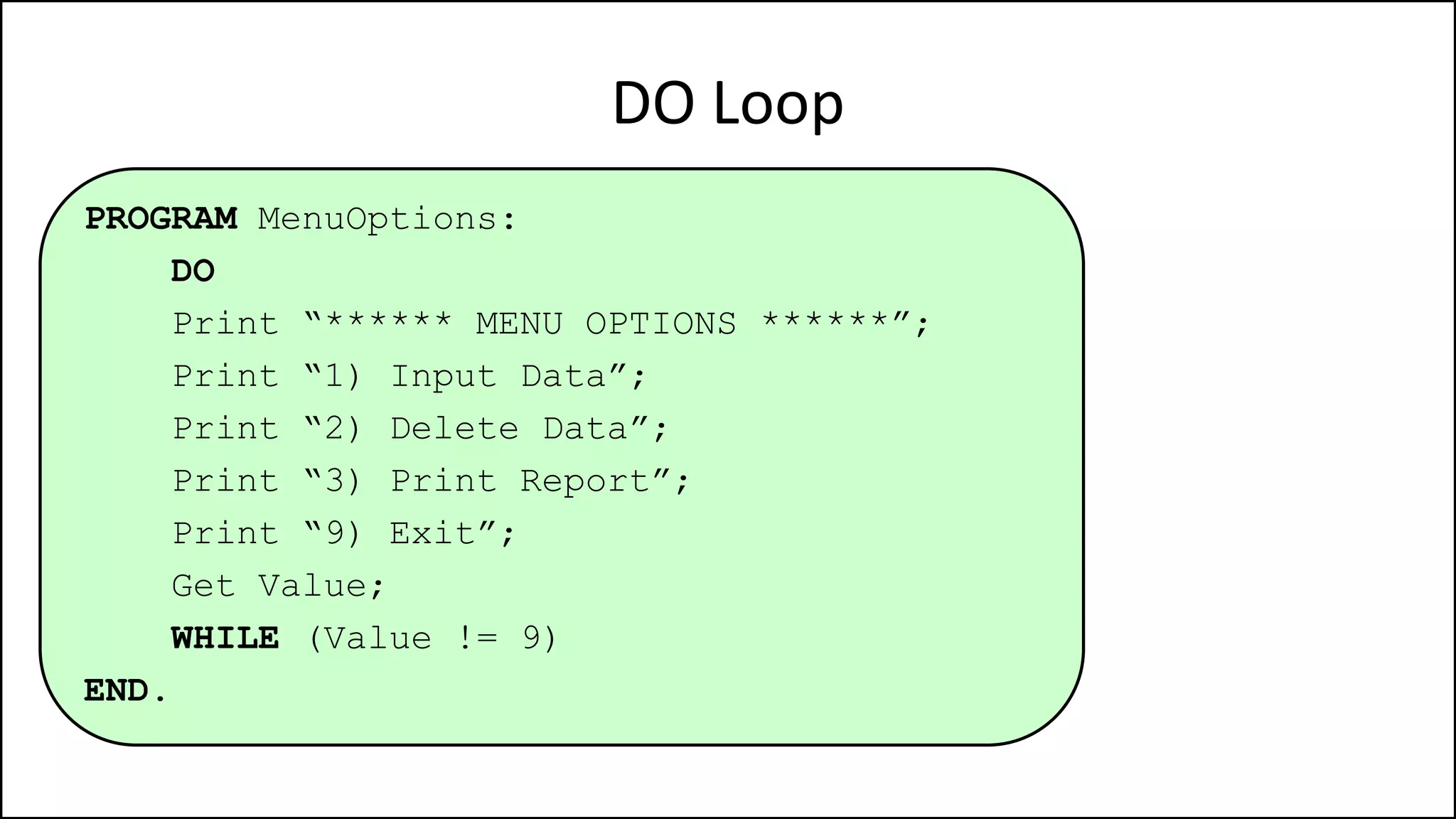DO Loop
PROGRAM MenuOptions:
DO
Print “****** MENU OPTIONS ******”;
Print “1) Input Data”;
Print “2) Delete Data”;
Print “3) Print Report”;
Print “9) Exit”;
Get Value;
WHILE (Value != 9)
END.
 