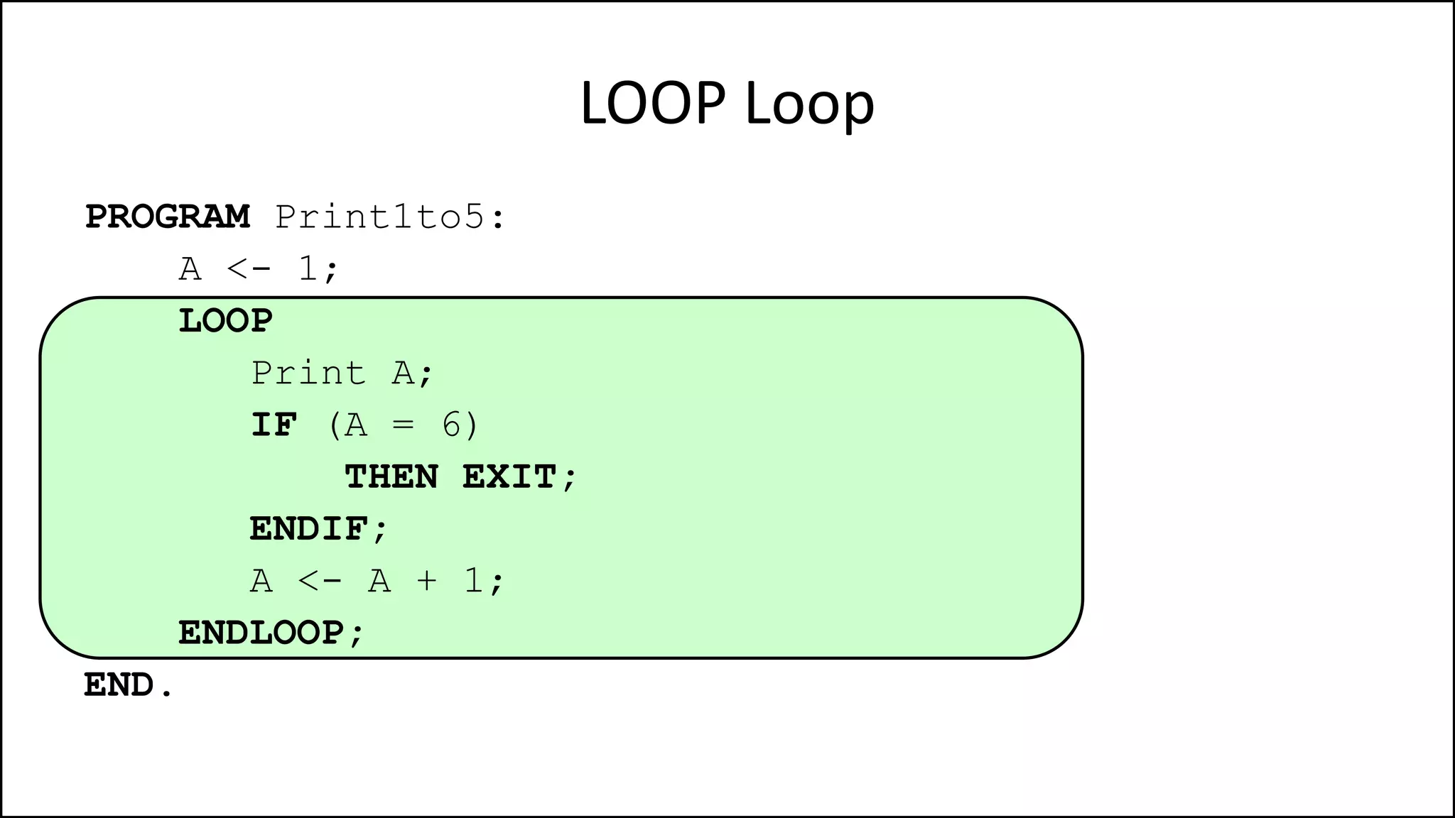 LOOP Loop
PROGRAM Print1to5:
A <- 1;
LOOP
Print A;
IF (A = 6)
THEN EXIT;
ENDIF;
A <- A + 1;
ENDLOOP;
END.
 