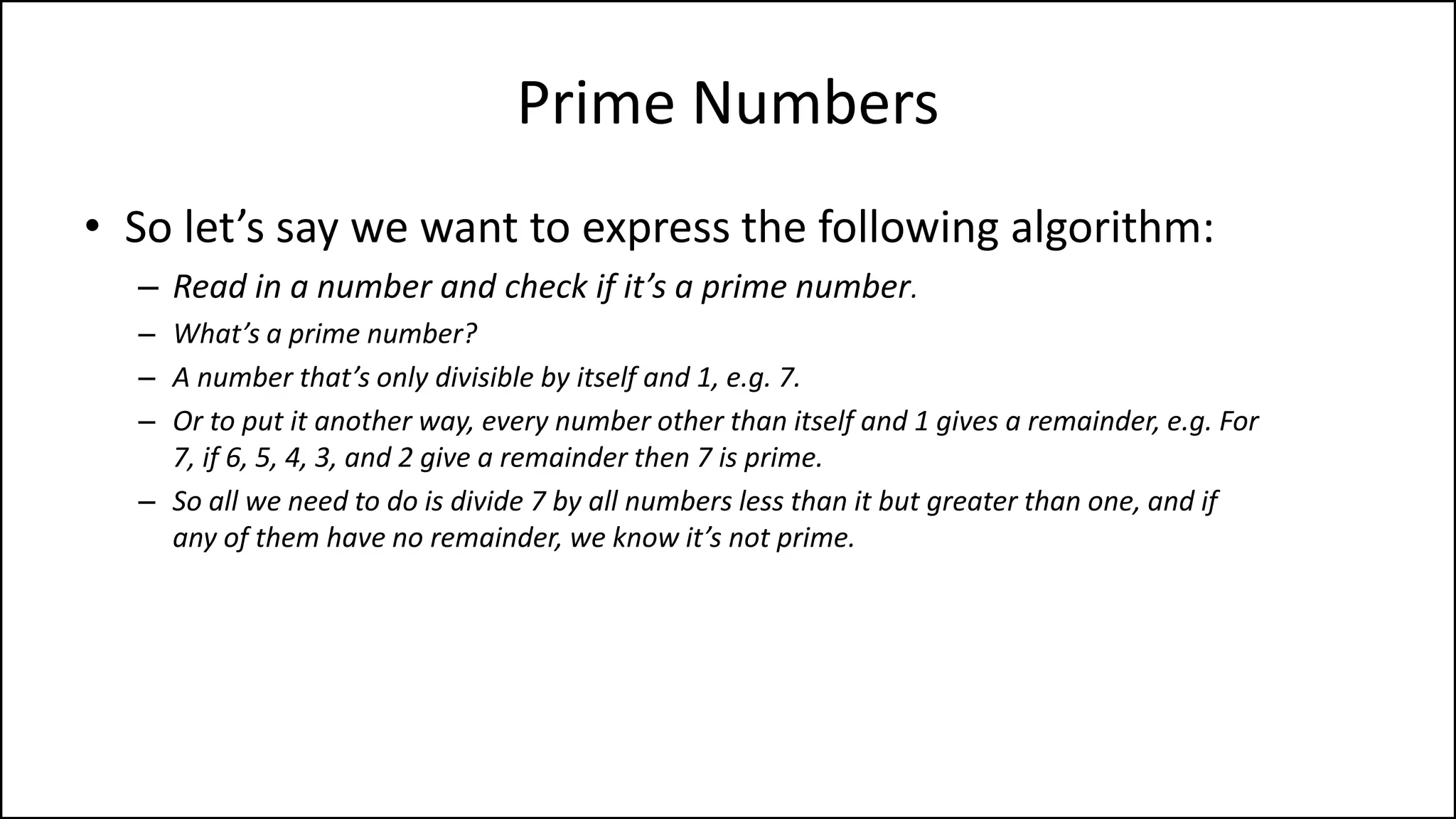 Prime Numbers
• So let’s say we want to express the following algorithm:
– Read in a number and check if it’s a prime number.
– What’s a prime number?
– A number that’s only divisible by itself and 1, e.g. 7.
– Or to put it another way, every number other than itself and 1 gives a remainder, e.g. For
7, if 6, 5, 4, 3, and 2 give a remainder then 7 is prime.
– So all we need to do is divide 7 by all numbers less than it but greater than one, and if
any of them have no remainder, we know it’s not prime.
 