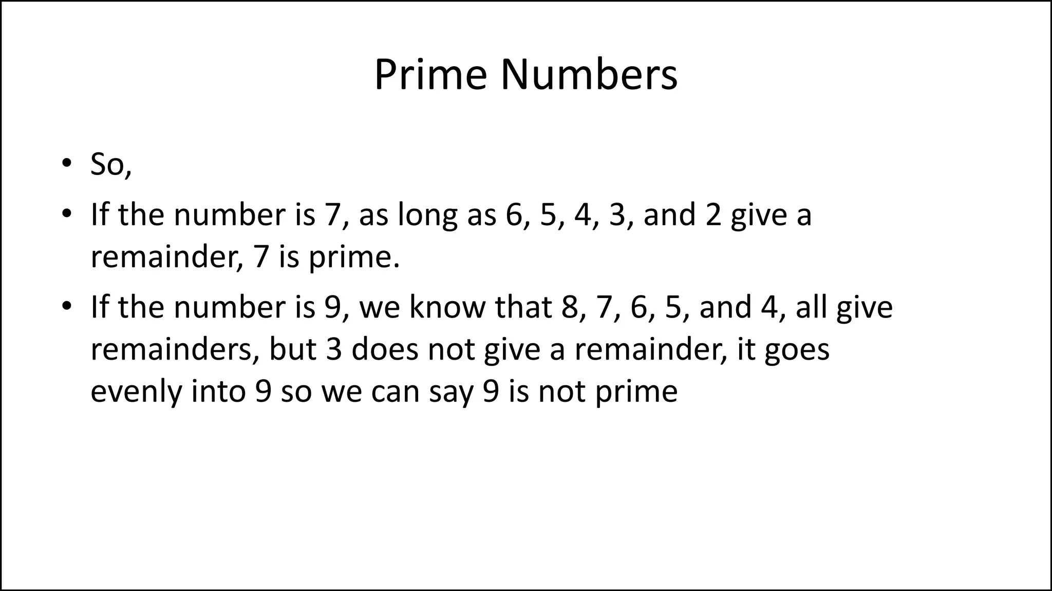 Prime Numbers
• So,
• If the number is 7, as long as 6, 5, 4, 3, and 2 give a
remainder, 7 is prime.
• If the number is 9, we know that 8, 7, 6, 5, and 4, all give
remainders, but 3 does not give a remainder, it goes
evenly into 9 so we can say 9 is not prime
 