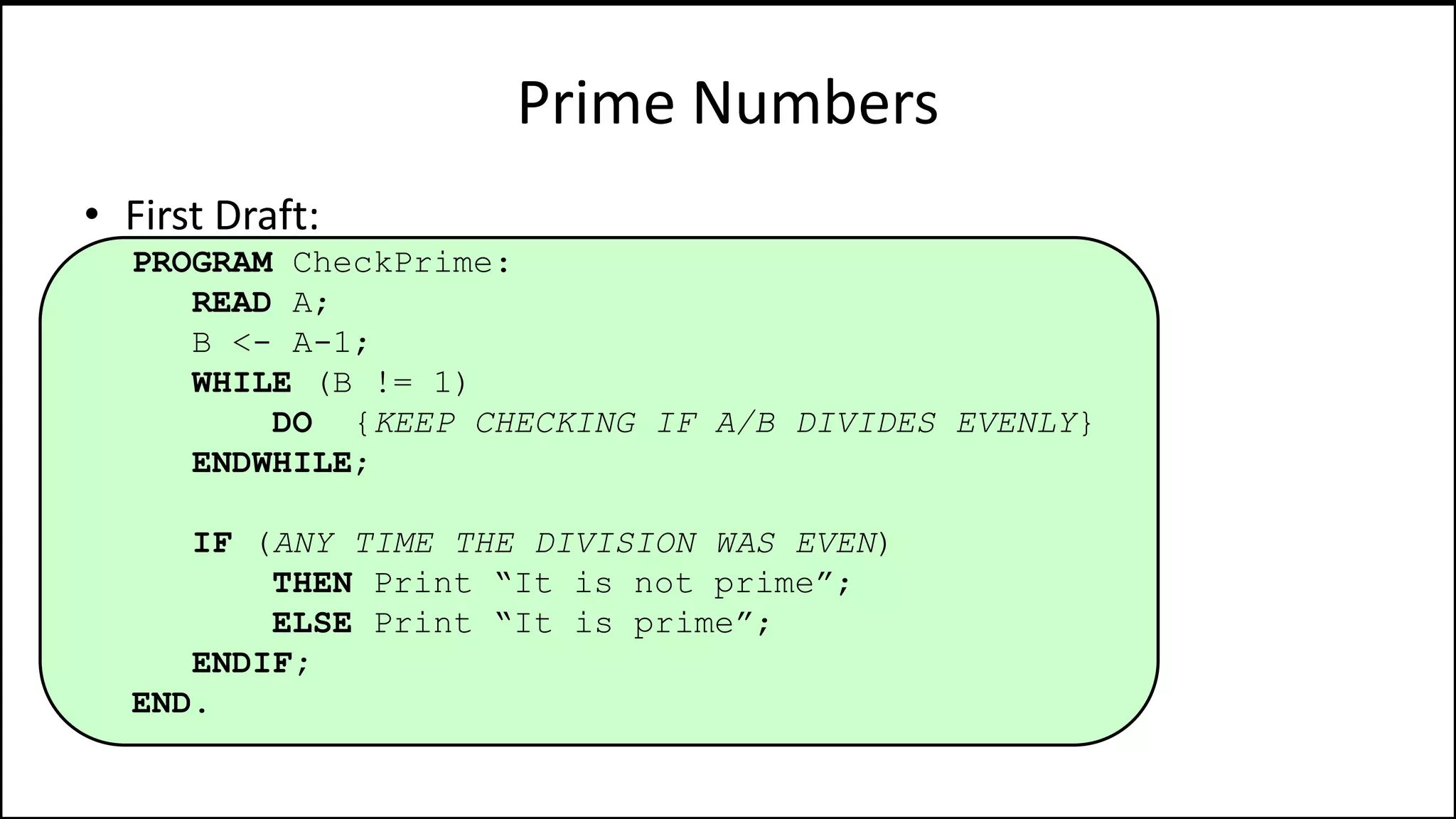 Prime Numbers
• First Draft:
PROGRAM CheckPrime:
READ A;
B <- A-1;
WHILE (B != 1)
DO {KEEP CHECKING IF A/B DIVIDES EVENLY}
ENDWHILE;
IF (ANY TIME THE DIVISION WAS EVEN)
THEN Print “It is not prime”;
ELSE Print “It is prime”;
ENDIF;
END.
 