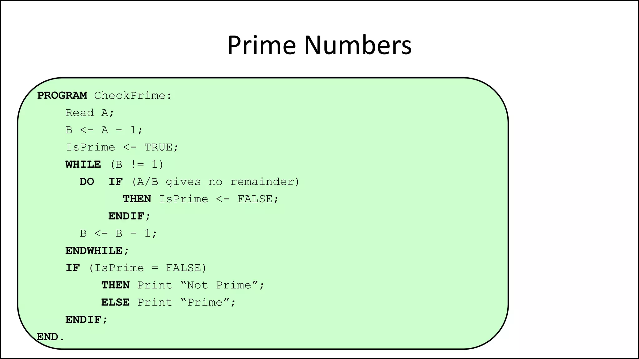 Prime Numbers
PROGRAM CheckPrime:
Read A;
B <- A - 1;
IsPrime <- TRUE;
WHILE (B != 1)
DO IF (A/B gives no remainder)
THEN IsPrime <- FALSE;
ENDIF;
B <- B – 1;
ENDWHILE;
IF (IsPrime = FALSE)
THEN Print “Not Prime”;
ELSE Print “Prime”;
ENDIF;
END.
 