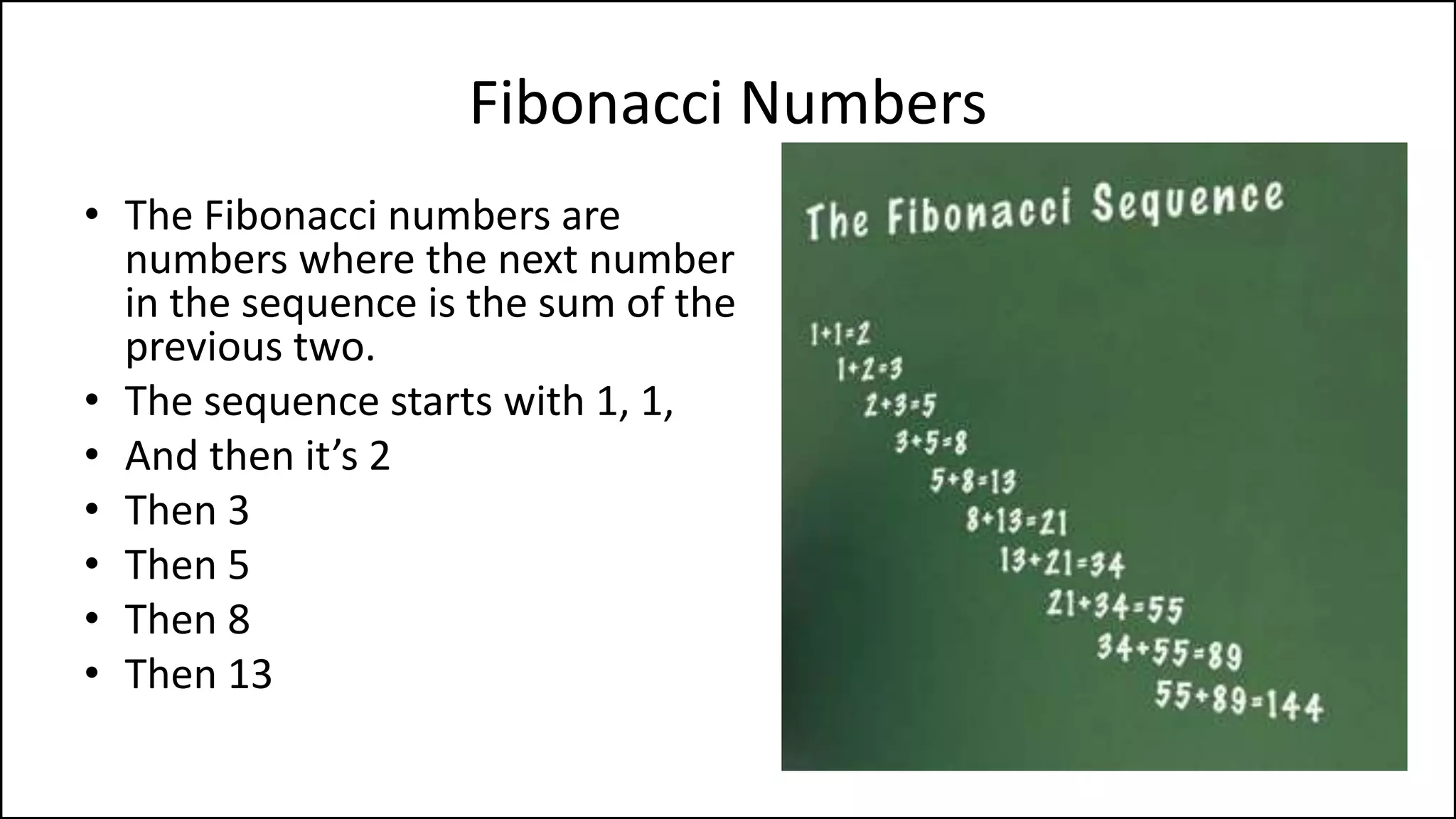 Fibonacci Numbers
• The Fibonacci numbers are
numbers where the next number
in the sequence is the sum of the
previous two.
• The sequence starts with 1, 1,
• And then it’s 2
• Then 3
• Then 5
• Then 8
• Then 13
 