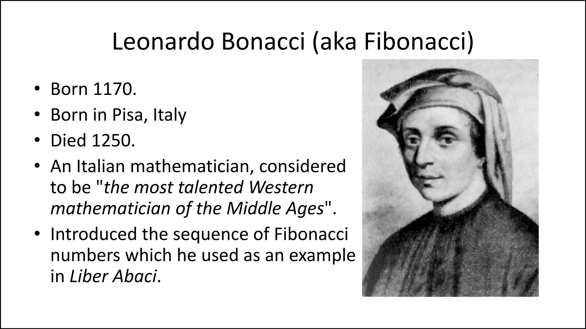 Leonardo Bonacci (aka Fibonacci)
• Born 1170.
• Born in Pisa, Italy
• Died 1250.
• An Italian mathematician, considered
to be "the most talented Western
mathematician of the Middle Ages".
• Introduced the sequence of Fibonacci
numbers which he used as an example
in Liber Abaci.
 
