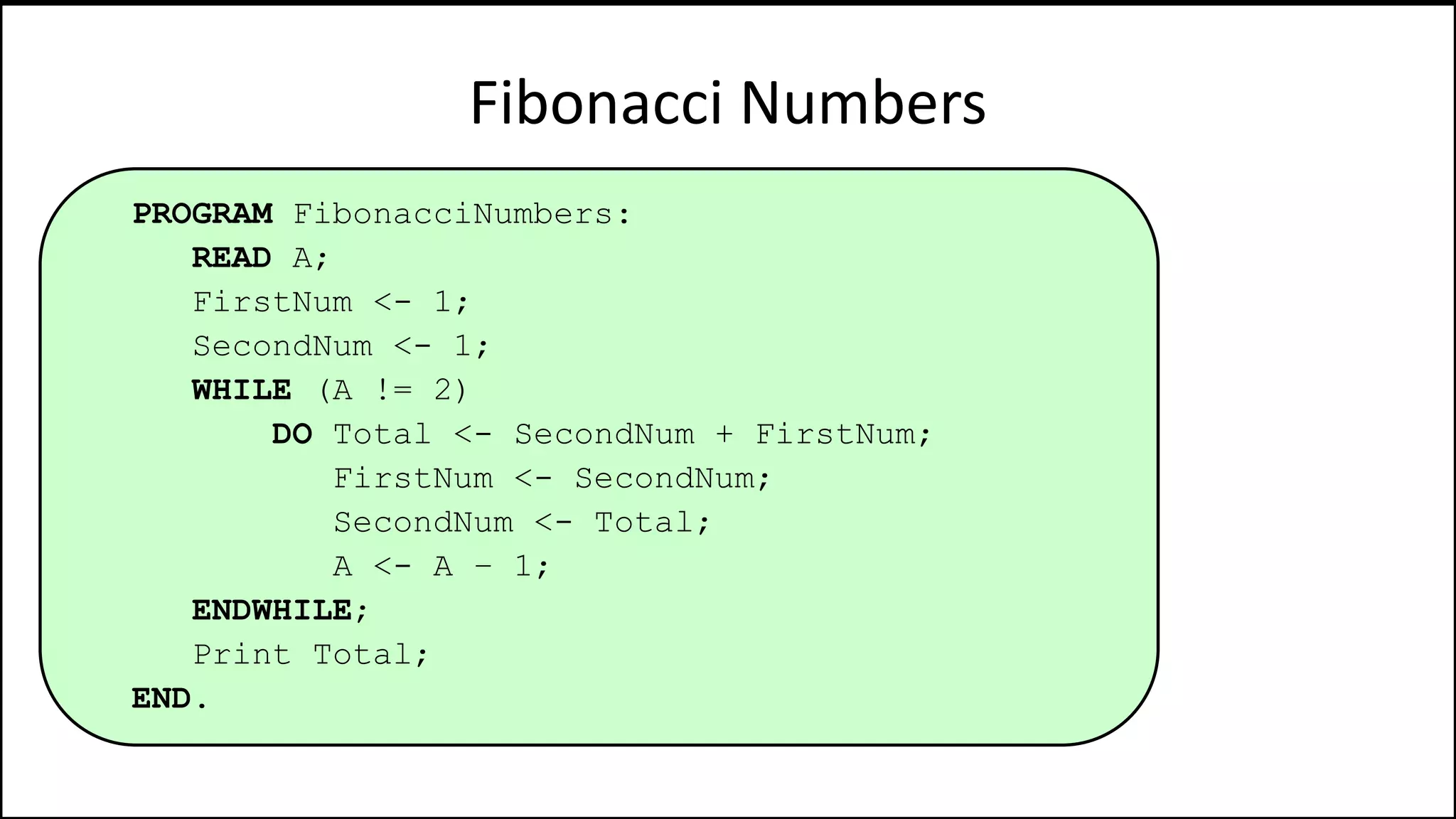 Fibonacci Numbers
PROGRAM FibonacciNumbers:
READ A;
FirstNum <- 1;
SecondNum <- 1;
WHILE (A != 2)
DO Total <- SecondNum + FirstNum;
FirstNum <- SecondNum;
SecondNum <- Total;
A <- A – 1;
ENDWHILE;
Print Total;
END.
 