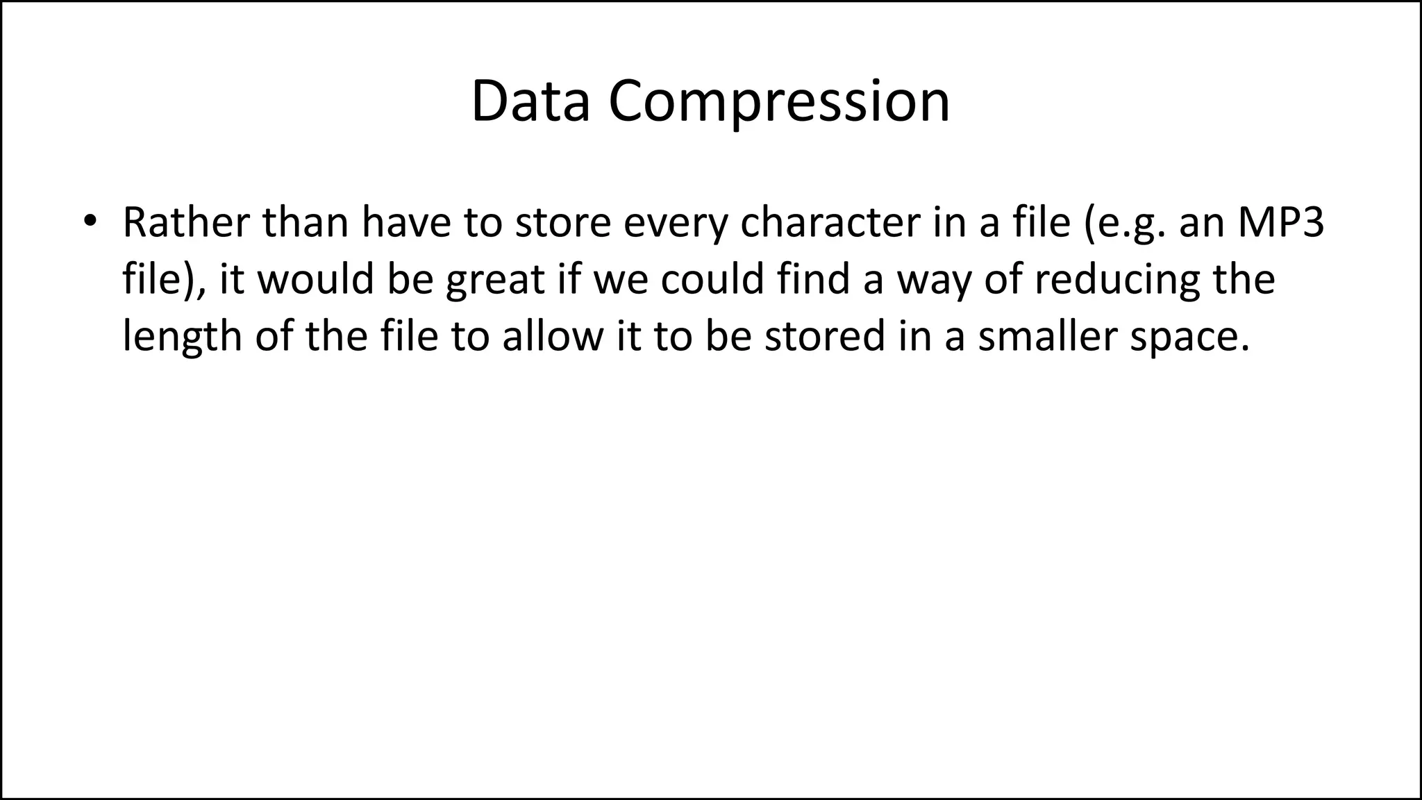 • Rather than have to store every character in a file (e.g. an MP3
file), it would be great if we could find a way of reducing the
length of the file to allow it to be stored in a smaller space.
Data Compression
 