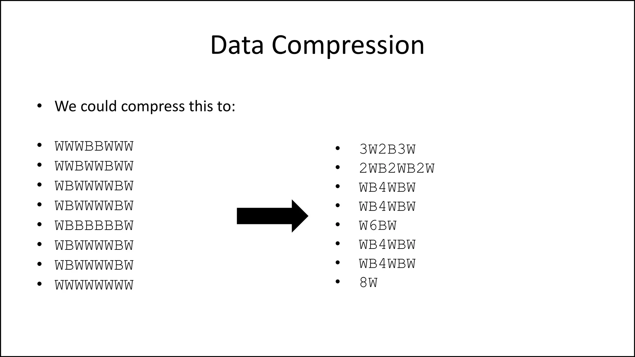 Data Compression
• We could compress this to:
• WWWBBWWW
• WWBWWBWW
• WBWWWWBW
• WBWWWWBW
• WBBBBBBW
• WBWWWWBW
• WBWWWWBW
• WWWWWWWW
• 3W2B3W
• 2WB2WB2W
• WB4WBW
• WB4WBW
• W6BW
• WB4WBW
• WB4WBW
• 8W
 