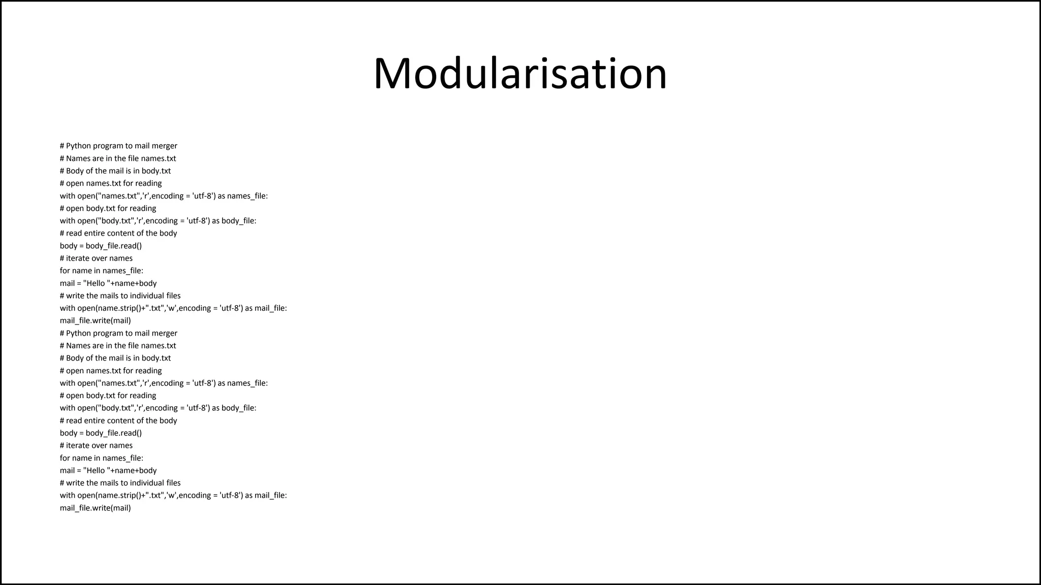Modularisation
# Python program to mail merger
# Names are in the file names.txt
# Body of the mail is in body.txt
# open names.txt for reading
with open("names.txt",'r',encoding = 'utf-8') as names_file:
# open body.txt for reading
with open("body.txt",'r',encoding = 'utf-8') as body_file:
# read entire content of the body
body = body_file.read()
# iterate over names
for name in names_file:
mail = "Hello "+name+body
# write the mails to individual files
with open(name.strip()+".txt",'w',encoding = 'utf-8') as mail_file:
mail_file.write(mail)
# Python program to mail merger
# Names are in the file names.txt
# Body of the mail is in body.txt
# open names.txt for reading
with open("names.txt",'r',encoding = 'utf-8') as names_file:
# open body.txt for reading
with open("body.txt",'r',encoding = 'utf-8') as body_file:
# read entire content of the body
body = body_file.read()
# iterate over names
for name in names_file:
mail = "Hello "+name+body
# write the mails to individual files
with open(name.strip()+".txt",'w',encoding = 'utf-8') as mail_file:
mail_file.write(mail)
 