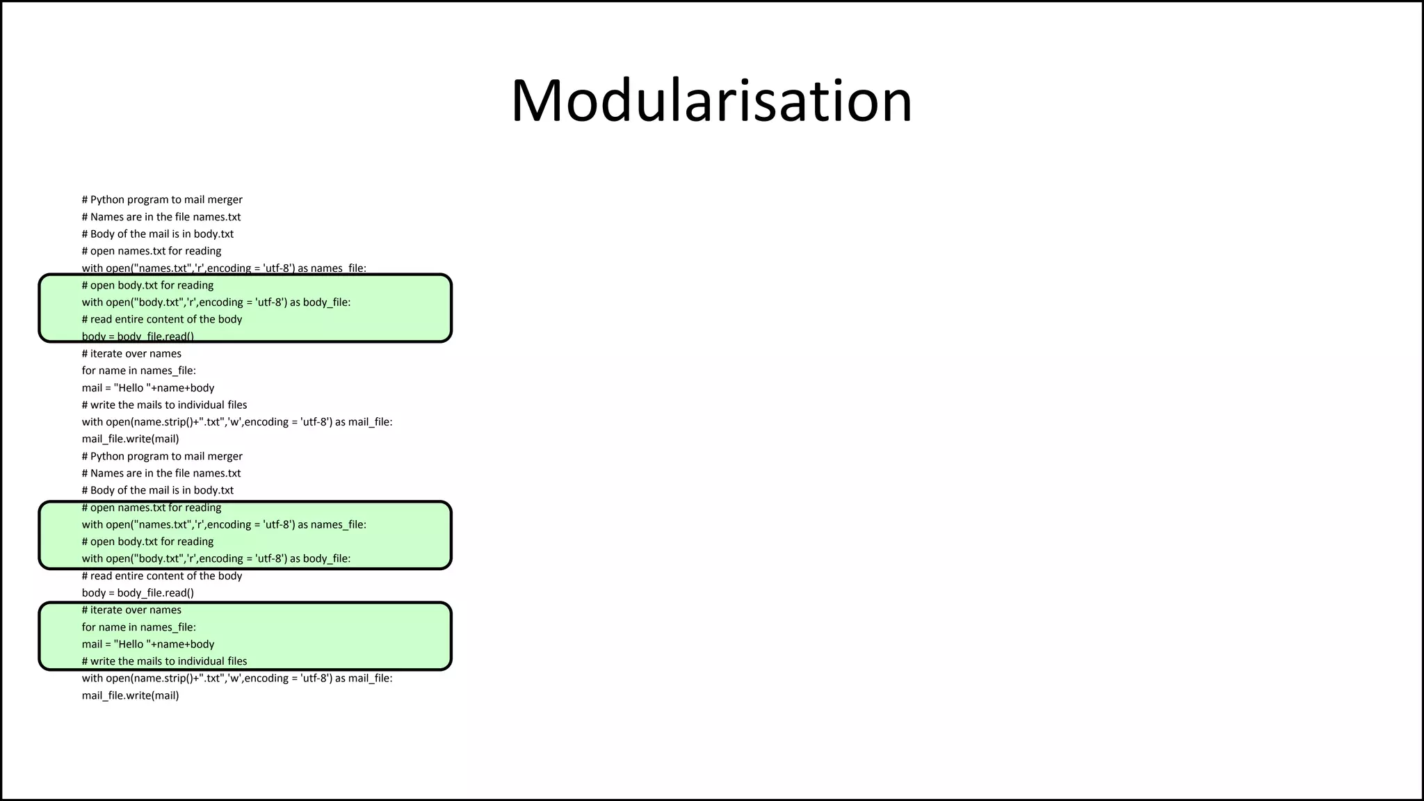 Modularisation
# Python program to mail merger
# Names are in the file names.txt
# Body of the mail is in body.txt
# open names.txt for reading
with open("names.txt",'r',encoding = 'utf-8') as names_file:
# open body.txt for reading
with open("body.txt",'r',encoding = 'utf-8') as body_file:
# read entire content of the body
body = body_file.read()
# iterate over names
for name in names_file:
mail = "Hello "+name+body
# write the mails to individual files
with open(name.strip()+".txt",'w',encoding = 'utf-8') as mail_file:
mail_file.write(mail)
# Python program to mail merger
# Names are in the file names.txt
# Body of the mail is in body.txt
# open names.txt for reading
with open("names.txt",'r',encoding = 'utf-8') as names_file:
# open body.txt for reading
with open("body.txt",'r',encoding = 'utf-8') as body_file:
# read entire content of the body
body = body_file.read()
# iterate over names
for name in names_file:
mail = "Hello "+name+body
# write the mails to individual files
with open(name.strip()+".txt",'w',encoding = 'utf-8') as mail_file:
mail_file.write(mail)
 
