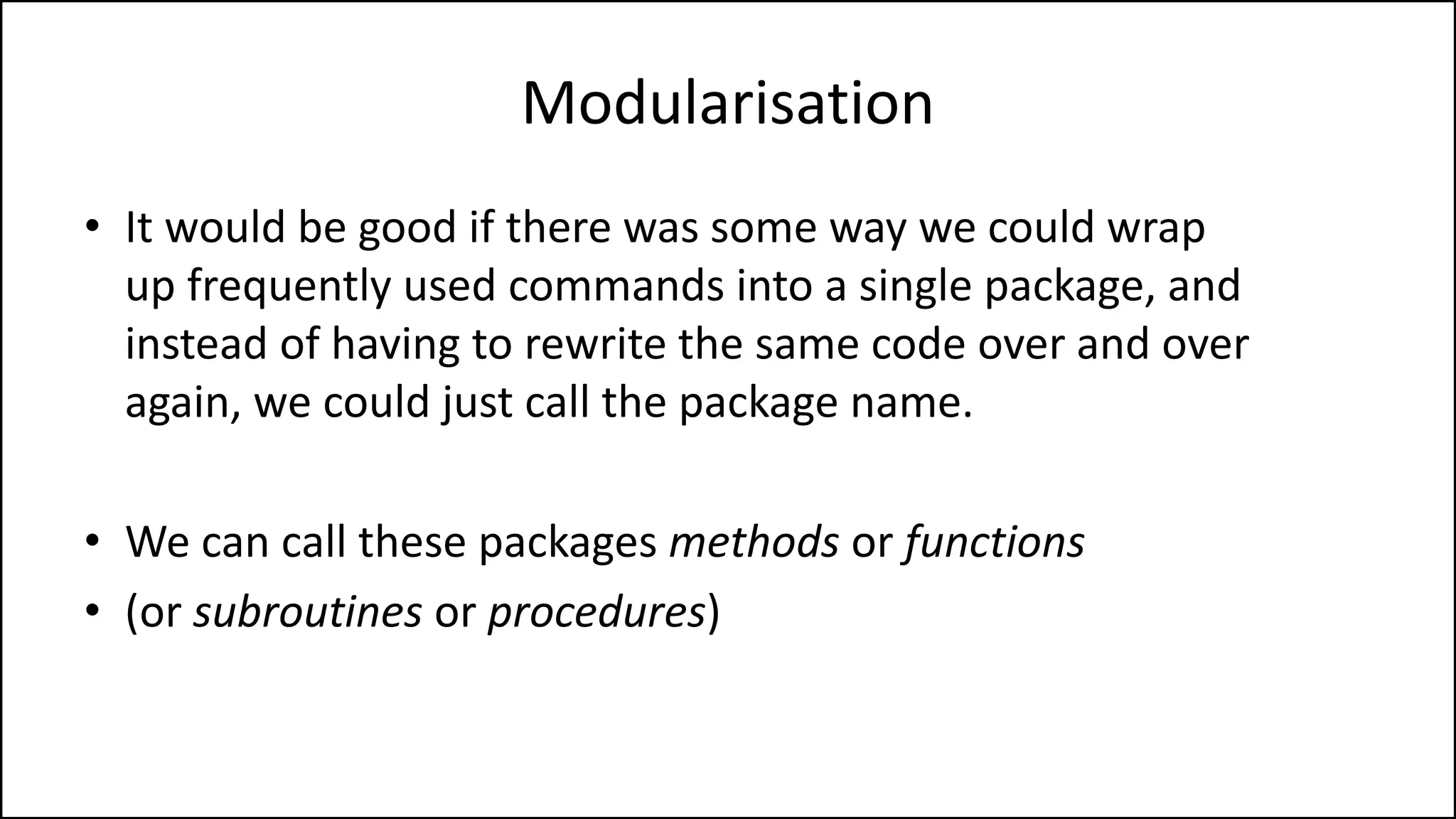 Modularisation
• It would be good if there was some way we could wrap
up frequently used commands into a single package, and
instead of having to rewrite the same code over and over
again, we could just call the package name.
• We can call these packages methods or functions
• (or subroutines or procedures)
 