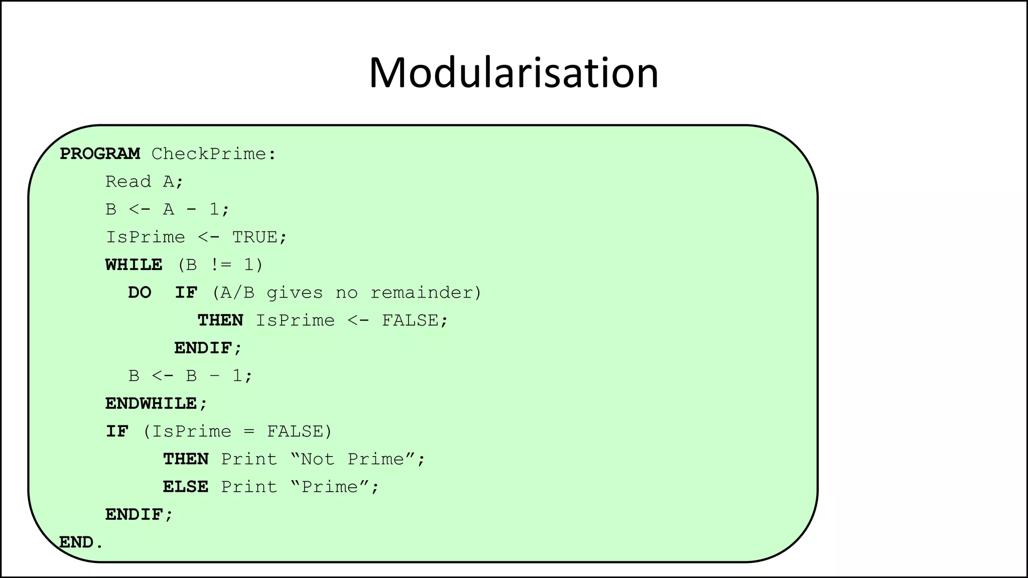 Modularisation
PROGRAM CheckPrime:
Read A;
B <- A - 1;
IsPrime <- TRUE;
WHILE (B != 1)
DO IF (A/B gives no remainder)
THEN IsPrime <- FALSE;
ENDIF;
B <- B – 1;
ENDWHILE;
IF (IsPrime = FALSE)
THEN Print “Not Prime”;
ELSE Print “Prime”;
ENDIF;
END.
 