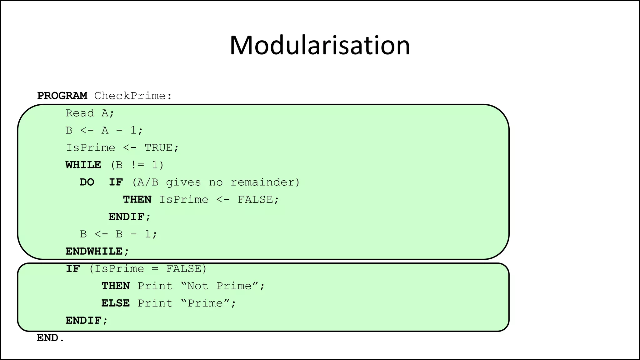Modularisation
PROGRAM CheckPrime:
Read A;
B <- A - 1;
IsPrime <- TRUE;
WHILE (B != 1)
DO IF (A/B gives no remainder)
THEN IsPrime <- FALSE;
ENDIF;
B <- B – 1;
ENDWHILE;
IF (IsPrime = FALSE)
THEN Print “Not Prime”;
ELSE Print “Prime”;
ENDIF;
END.
 