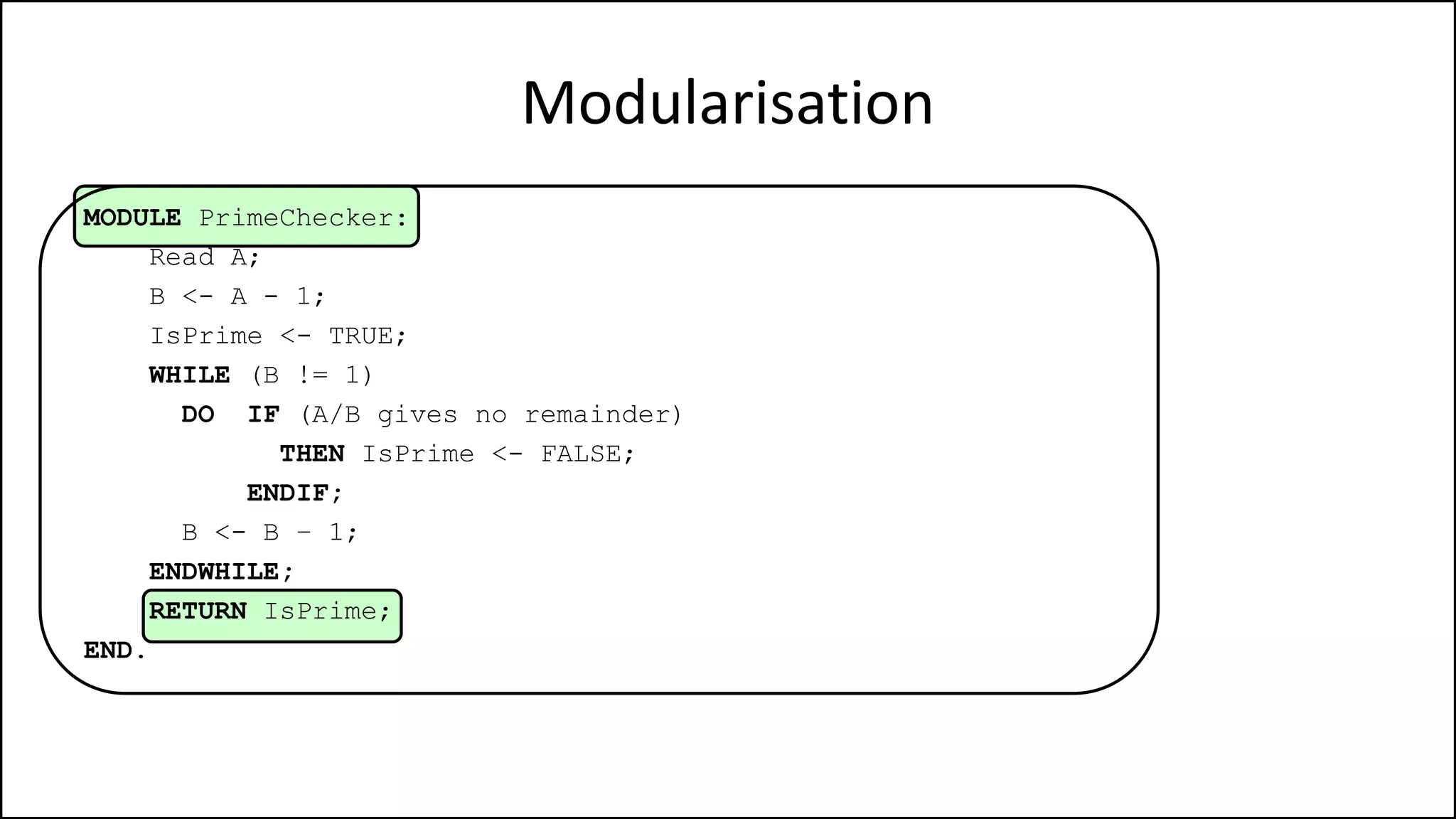 Modularisation
MODULE PrimeChecker:
Read A;
B <- A - 1;
IsPrime <- TRUE;
WHILE (B != 1)
DO IF (A/B gives no remainder)
THEN IsPrime <- FALSE;
ENDIF;
B <- B – 1;
ENDWHILE;
RETURN IsPrime;
END.
 