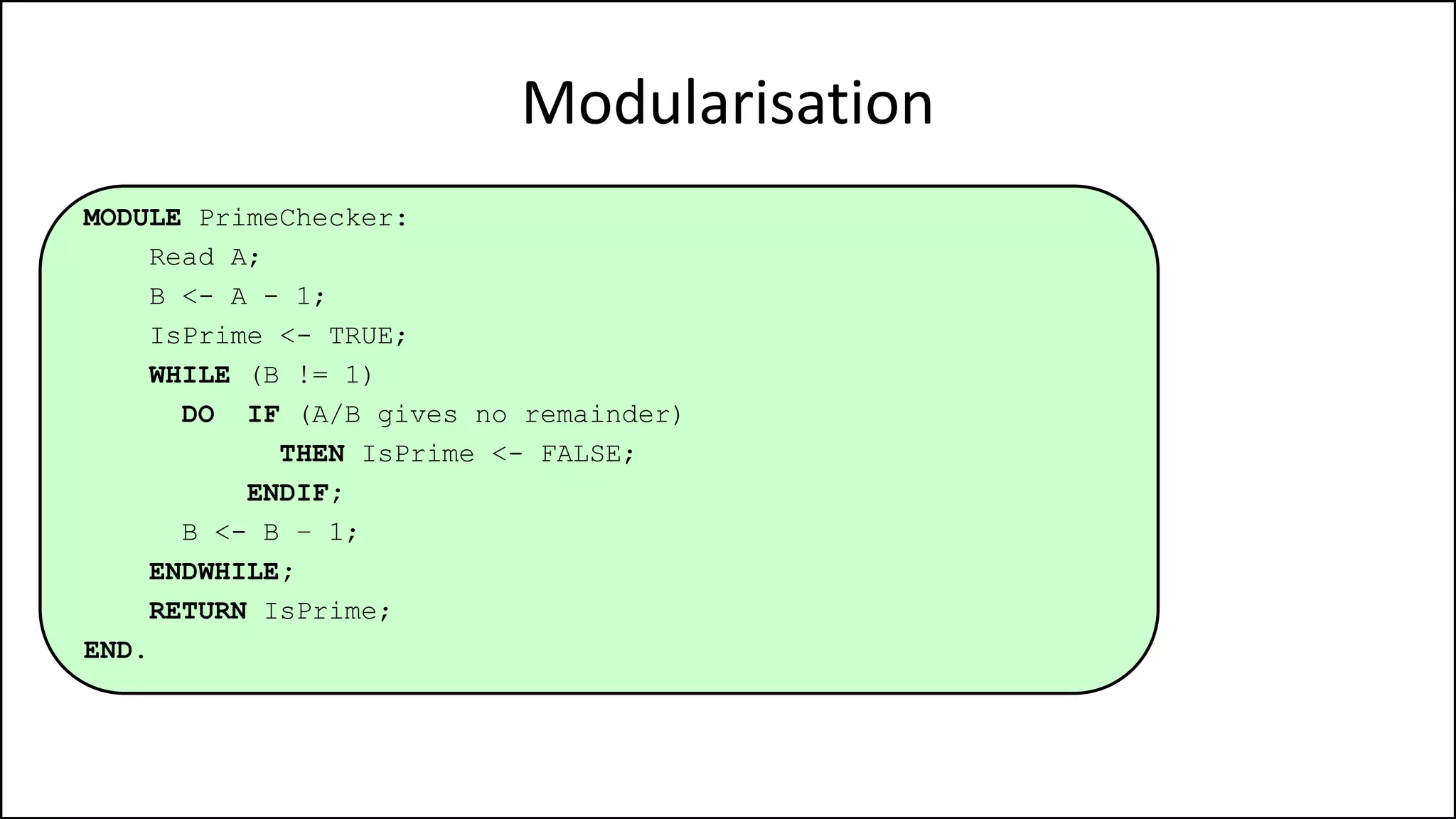 Modularisation
MODULE PrimeChecker:
Read A;
B <- A - 1;
IsPrime <- TRUE;
WHILE (B != 1)
DO IF (A/B gives no remainder)
THEN IsPrime <- FALSE;
ENDIF;
B <- B – 1;
ENDWHILE;
RETURN IsPrime;
END.
 