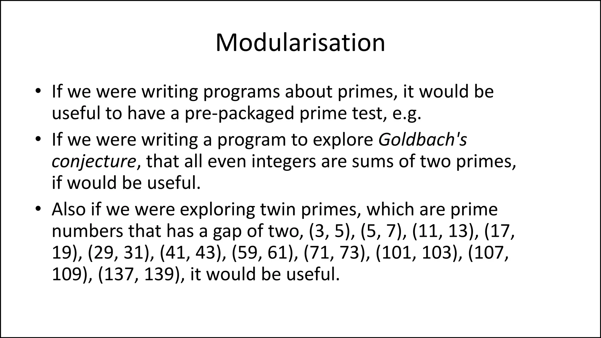Modularisation
• If we were writing programs about primes, it would be
useful to have a pre-packaged prime test, e.g.
• If we were writing a program to explore Goldbach's
conjecture, that all even integers are sums of two primes,
if would be useful.
• Also if we were exploring twin primes, which are prime
numbers that has a gap of two, (3, 5), (5, 7), (11, 13), (17,
19), (29, 31), (41, 43), (59, 61), (71, 73), (101, 103), (107,
109), (137, 139), it would be useful.
 