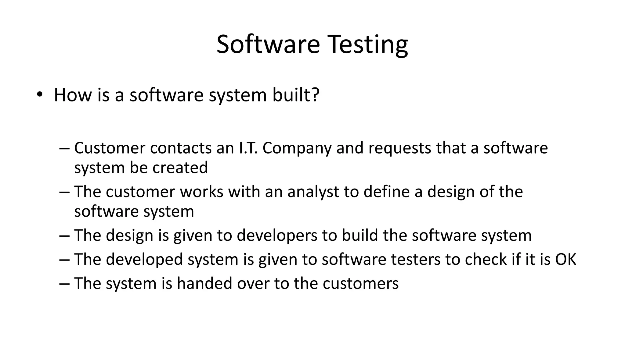 Software Testing
• How is a software system built?
– Customer contacts an I.T. Company and requests that a software
system be created
– The customer works with an analyst to define a design of the
software system
– The design is given to developers to build the software system
– The developed system is given to software testers to check if it is OK
– The system is handed over to the customers
 