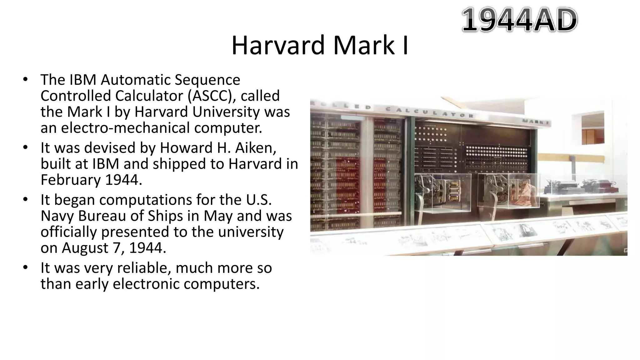 • The IBM Automatic Sequence
Controlled Calculator (ASCC), called
the Mark I by Harvard University was
an electro-mechanical computer.
• It was devised by Howard H. Aiken,
built at IBM and shipped to Harvard in
February 1944.
• It began computations for the U.S.
Navy Bureau of Ships in May and was
officially presented to the university
on August 7, 1944.
• It was very reliable, much more so
than early electronic computers.
Harvard Mark I
 