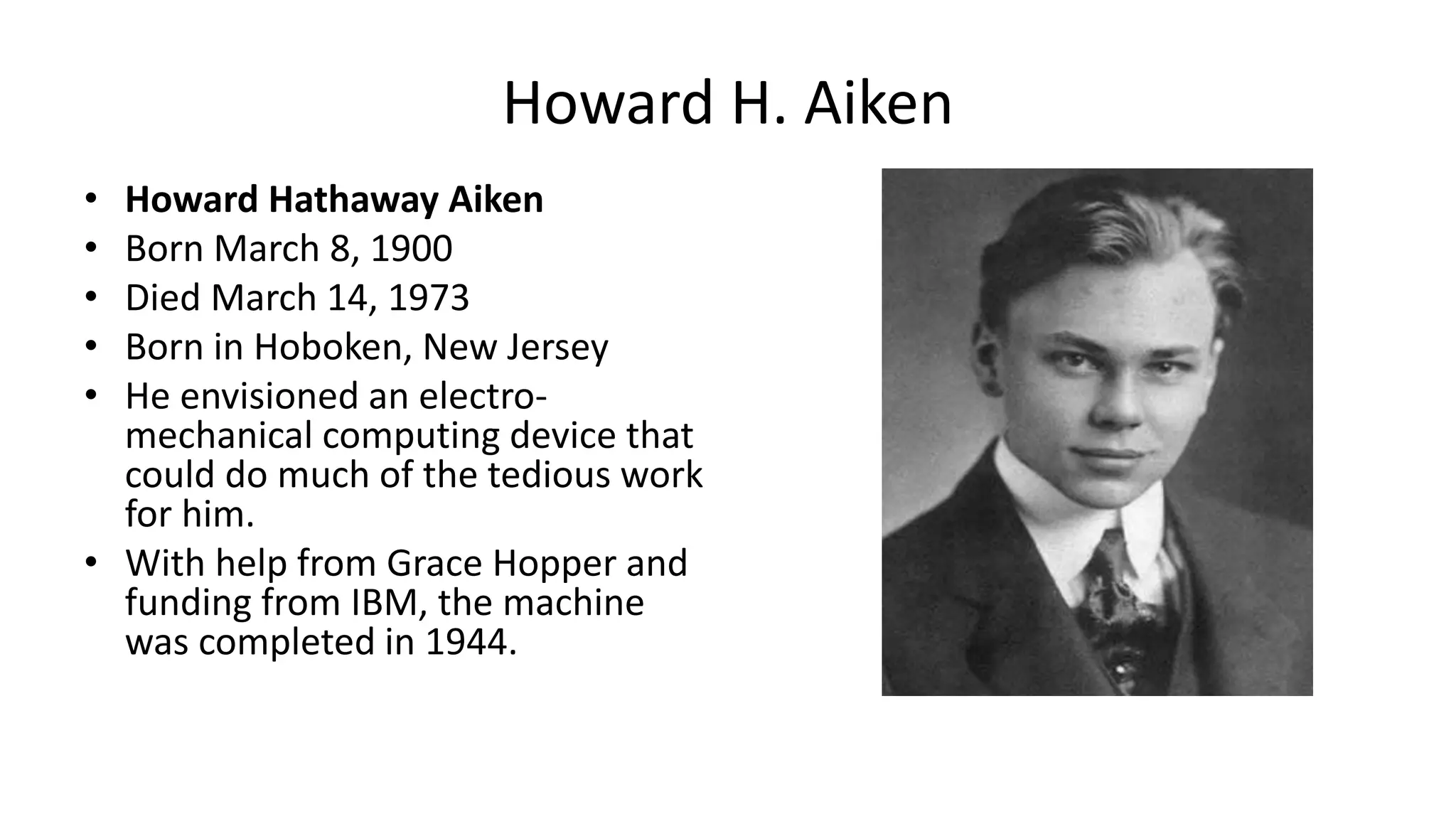 • Howard Hathaway Aiken
• Born March 8, 1900
• Died March 14, 1973
• Born in Hoboken, New Jersey
• He envisioned an electro-
mechanical computing device that
could do much of the tedious work
for him.
• With help from Grace Hopper and
funding from IBM, the machine
was completed in 1944.
Howard H. Aiken
 